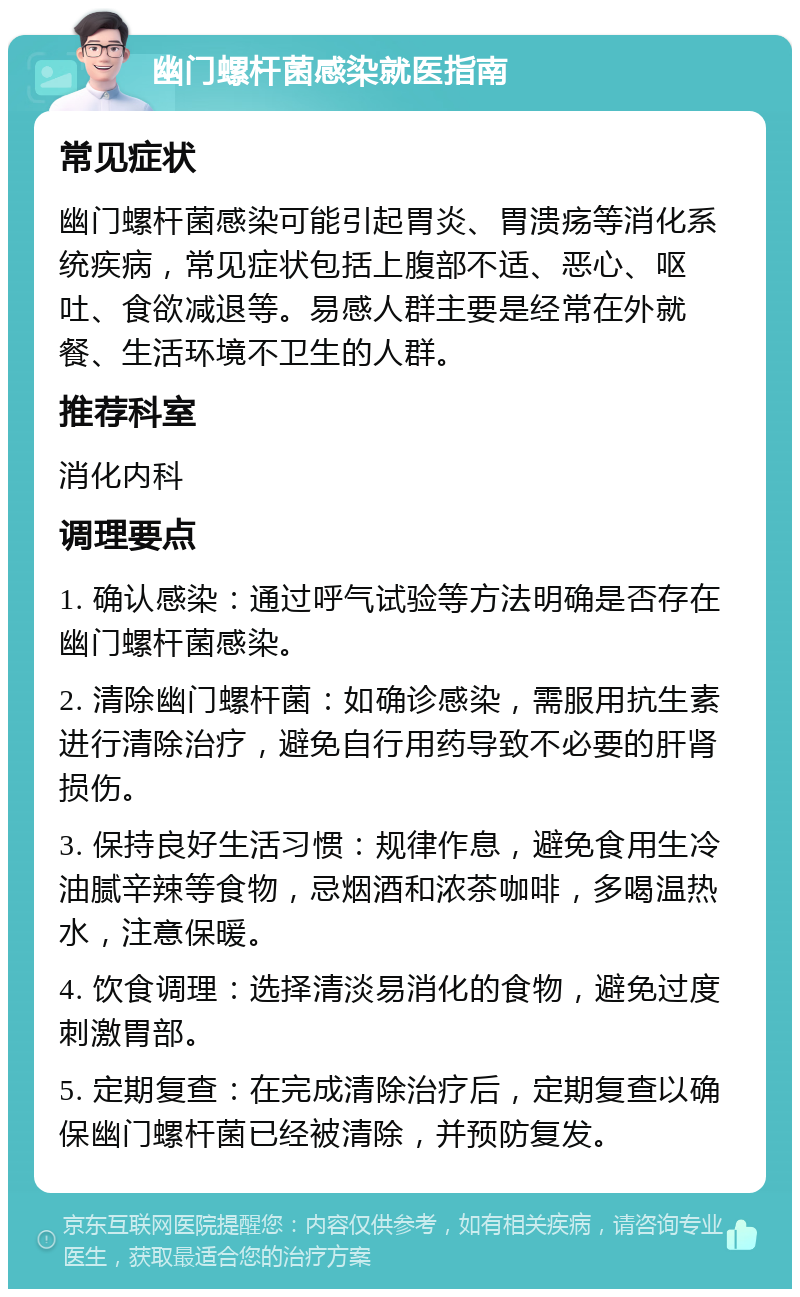 幽门螺杆菌感染就医指南 常见症状 幽门螺杆菌感染可能引起胃炎、胃溃疡等消化系统疾病，常见症状包括上腹部不适、恶心、呕吐、食欲减退等。易感人群主要是经常在外就餐、生活环境不卫生的人群。 推荐科室 消化内科 调理要点 1. 确认感染：通过呼气试验等方法明确是否存在幽门螺杆菌感染。 2. 清除幽门螺杆菌：如确诊感染，需服用抗生素进行清除治疗，避免自行用药导致不必要的肝肾损伤。 3. 保持良好生活习惯：规律作息，避免食用生冷油腻辛辣等食物，忌烟酒和浓茶咖啡，多喝温热水，注意保暖。 4. 饮食调理：选择清淡易消化的食物，避免过度刺激胃部。 5. 定期复查：在完成清除治疗后，定期复查以确保幽门螺杆菌已经被清除，并预防复发。