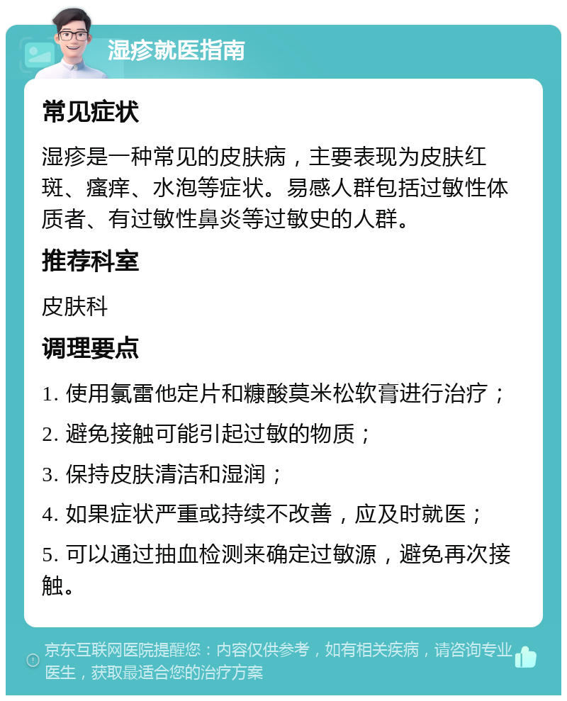 湿疹就医指南 常见症状 湿疹是一种常见的皮肤病，主要表现为皮肤红斑、瘙痒、水泡等症状。易感人群包括过敏性体质者、有过敏性鼻炎等过敏史的人群。 推荐科室 皮肤科 调理要点 1. 使用氯雷他定片和糠酸莫米松软膏进行治疗； 2. 避免接触可能引起过敏的物质； 3. 保持皮肤清洁和湿润； 4. 如果症状严重或持续不改善，应及时就医； 5. 可以通过抽血检测来确定过敏源，避免再次接触。