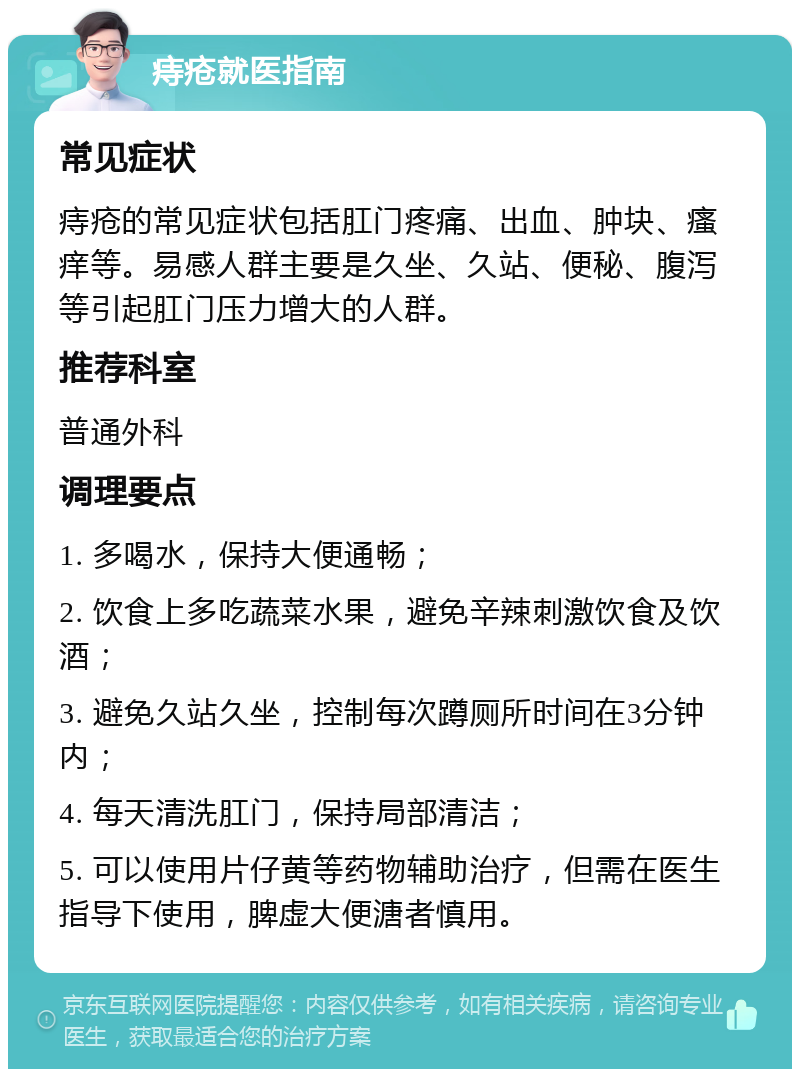 痔疮就医指南 常见症状 痔疮的常见症状包括肛门疼痛、出血、肿块、瘙痒等。易感人群主要是久坐、久站、便秘、腹泻等引起肛门压力增大的人群。 推荐科室 普通外科 调理要点 1. 多喝水，保持大便通畅； 2. 饮食上多吃蔬菜水果，避免辛辣刺激饮食及饮酒； 3. 避免久站久坐，控制每次蹲厕所时间在3分钟内； 4. 每天清洗肛门，保持局部清洁； 5. 可以使用片仔黄等药物辅助治疗，但需在医生指导下使用，脾虚大便溏者慎用。