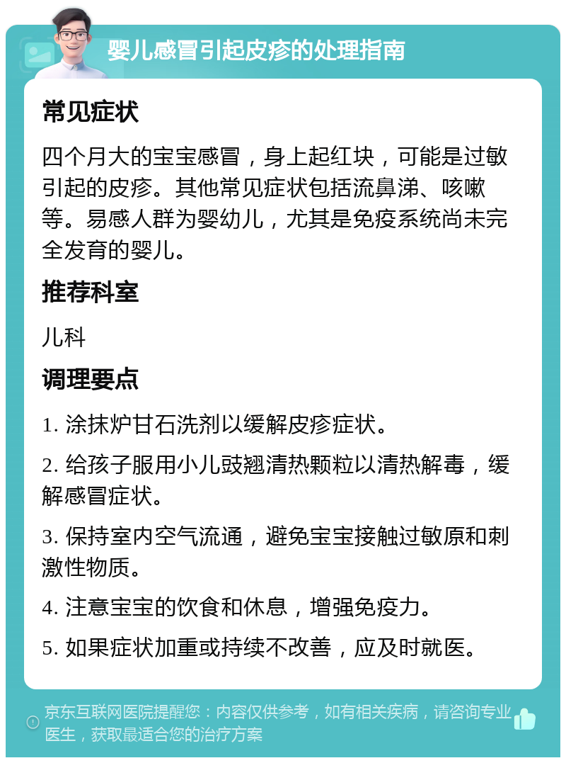 婴儿感冒引起皮疹的处理指南 常见症状 四个月大的宝宝感冒，身上起红块，可能是过敏引起的皮疹。其他常见症状包括流鼻涕、咳嗽等。易感人群为婴幼儿，尤其是免疫系统尚未完全发育的婴儿。 推荐科室 儿科 调理要点 1. 涂抹炉甘石洗剂以缓解皮疹症状。 2. 给孩子服用小儿豉翘清热颗粒以清热解毒，缓解感冒症状。 3. 保持室内空气流通，避免宝宝接触过敏原和刺激性物质。 4. 注意宝宝的饮食和休息，增强免疫力。 5. 如果症状加重或持续不改善，应及时就医。