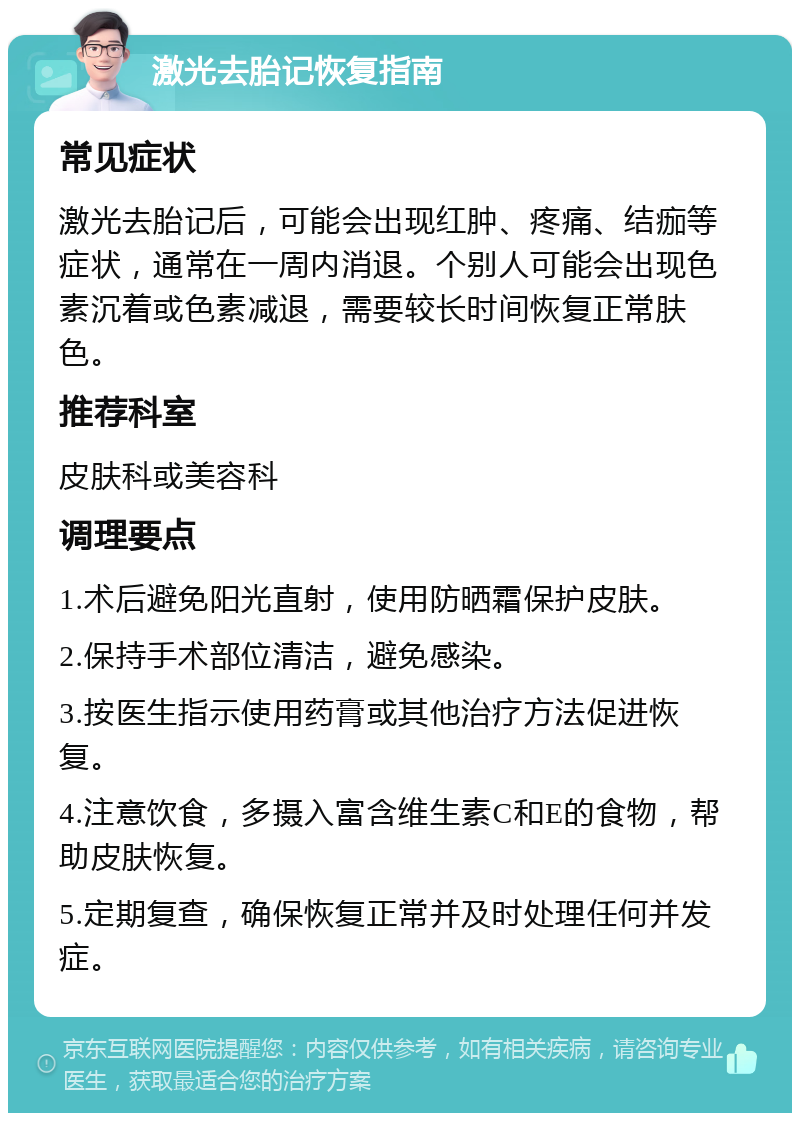 激光去胎记恢复指南 常见症状 激光去胎记后，可能会出现红肿、疼痛、结痂等症状，通常在一周内消退。个别人可能会出现色素沉着或色素减退，需要较长时间恢复正常肤色。 推荐科室 皮肤科或美容科 调理要点 1.术后避免阳光直射，使用防晒霜保护皮肤。 2.保持手术部位清洁，避免感染。 3.按医生指示使用药膏或其他治疗方法促进恢复。 4.注意饮食，多摄入富含维生素C和E的食物，帮助皮肤恢复。 5.定期复查，确保恢复正常并及时处理任何并发症。