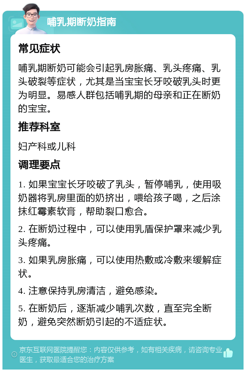 哺乳期断奶指南 常见症状 哺乳期断奶可能会引起乳房胀痛、乳头疼痛、乳头破裂等症状，尤其是当宝宝长牙咬破乳头时更为明显。易感人群包括哺乳期的母亲和正在断奶的宝宝。 推荐科室 妇产科或儿科 调理要点 1. 如果宝宝长牙咬破了乳头，暂停哺乳，使用吸奶器将乳房里面的奶挤出，喂给孩子喝，之后涂抹红霉素软膏，帮助裂口愈合。 2. 在断奶过程中，可以使用乳盾保护罩来减少乳头疼痛。 3. 如果乳房胀痛，可以使用热敷或冷敷来缓解症状。 4. 注意保持乳房清洁，避免感染。 5. 在断奶后，逐渐减少哺乳次数，直至完全断奶，避免突然断奶引起的不适症状。