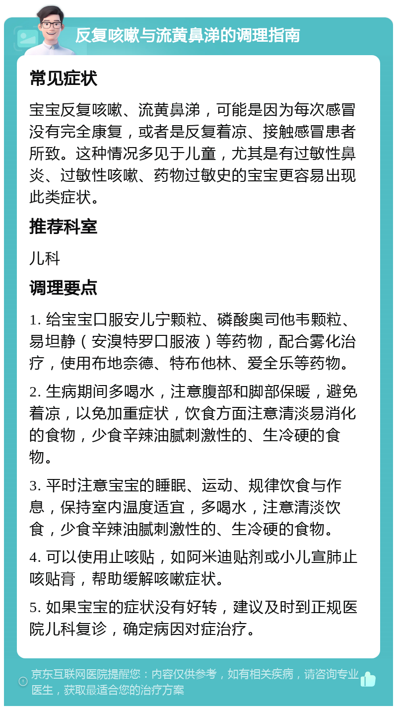 反复咳嗽与流黄鼻涕的调理指南 常见症状 宝宝反复咳嗽、流黄鼻涕，可能是因为每次感冒没有完全康复，或者是反复着凉、接触感冒患者所致。这种情况多见于儿童，尤其是有过敏性鼻炎、过敏性咳嗽、药物过敏史的宝宝更容易出现此类症状。 推荐科室 儿科 调理要点 1. 给宝宝口服安儿宁颗粒、磷酸奥司他韦颗粒、易坦静（安溴特罗口服液）等药物，配合雾化治疗，使用布地奈德、特布他林、爱全乐等药物。 2. 生病期间多喝水，注意腹部和脚部保暖，避免着凉，以免加重症状，饮食方面注意清淡易消化的食物，少食辛辣油腻刺激性的、生冷硬的食物。 3. 平时注意宝宝的睡眠、运动、规律饮食与作息，保持室内温度适宜，多喝水，注意清淡饮食，少食辛辣油腻刺激性的、生冷硬的食物。 4. 可以使用止咳贴，如阿米迪贴剂或小儿宣肺止咳贴膏，帮助缓解咳嗽症状。 5. 如果宝宝的症状没有好转，建议及时到正规医院儿科复诊，确定病因对症治疗。