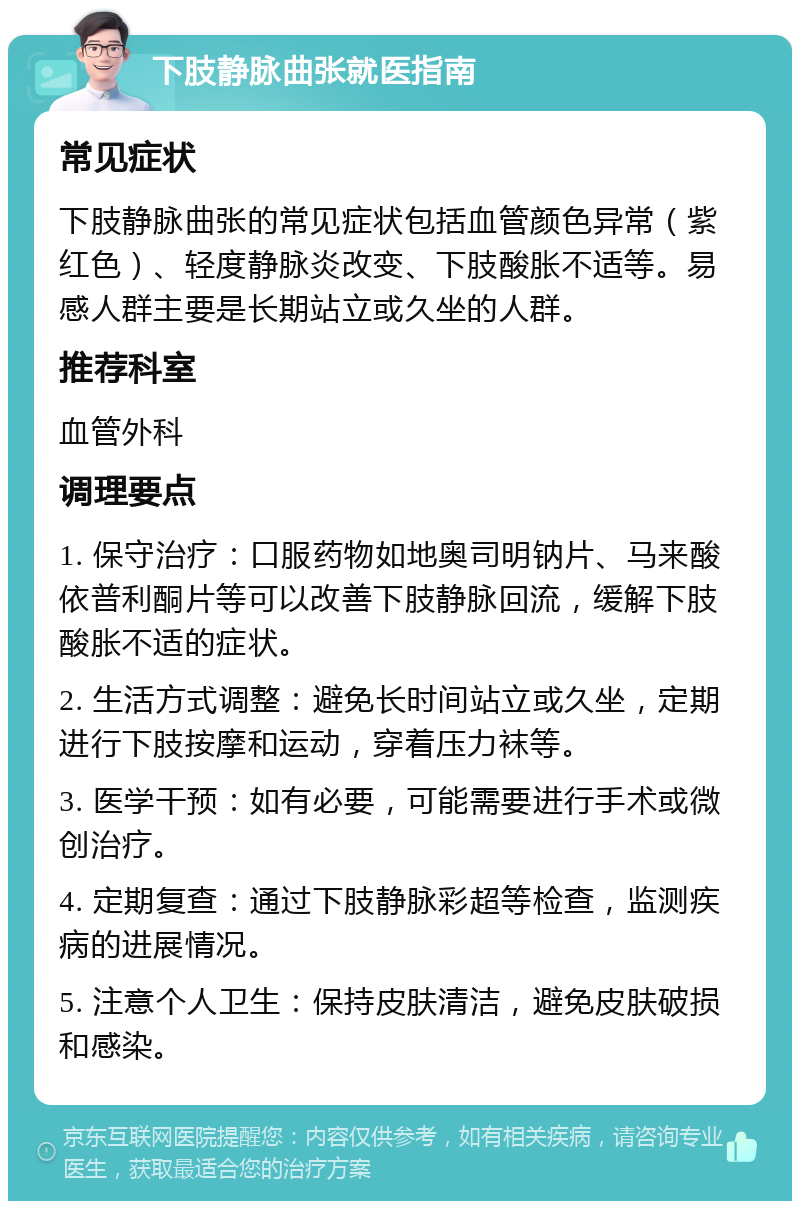 下肢静脉曲张就医指南 常见症状 下肢静脉曲张的常见症状包括血管颜色异常（紫红色）、轻度静脉炎改变、下肢酸胀不适等。易感人群主要是长期站立或久坐的人群。 推荐科室 血管外科 调理要点 1. 保守治疗：口服药物如地奥司明钠片、马来酸依普利酮片等可以改善下肢静脉回流，缓解下肢酸胀不适的症状。 2. 生活方式调整：避免长时间站立或久坐，定期进行下肢按摩和运动，穿着压力袜等。 3. 医学干预：如有必要，可能需要进行手术或微创治疗。 4. 定期复查：通过下肢静脉彩超等检查，监测疾病的进展情况。 5. 注意个人卫生：保持皮肤清洁，避免皮肤破损和感染。