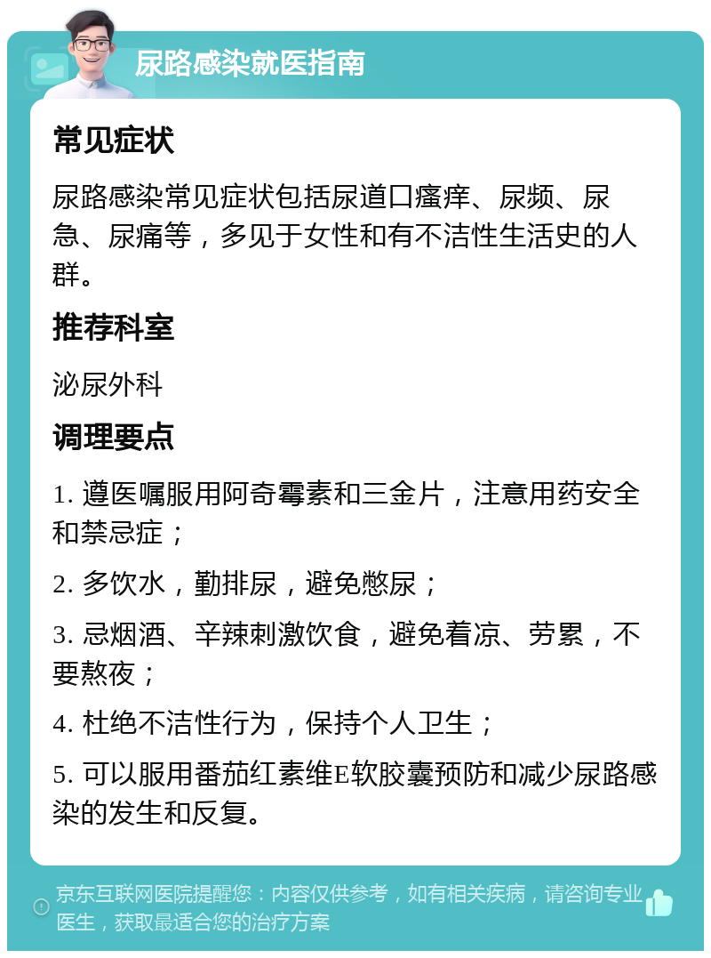 尿路感染就医指南 常见症状 尿路感染常见症状包括尿道口瘙痒、尿频、尿急、尿痛等，多见于女性和有不洁性生活史的人群。 推荐科室 泌尿外科 调理要点 1. 遵医嘱服用阿奇霉素和三金片，注意用药安全和禁忌症； 2. 多饮水，勤排尿，避免憋尿； 3. 忌烟酒、辛辣刺激饮食，避免着凉、劳累，不要熬夜； 4. 杜绝不洁性行为，保持个人卫生； 5. 可以服用番茄红素维E软胶囊预防和减少尿路感染的发生和反复。