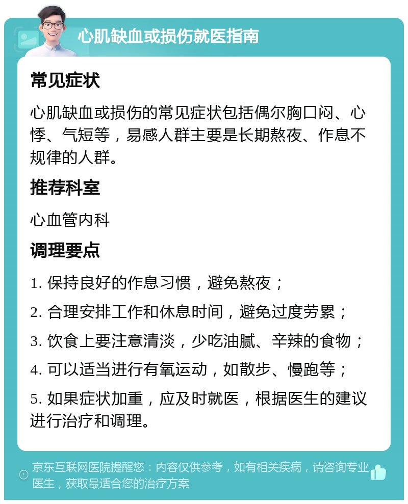 心肌缺血或损伤就医指南 常见症状 心肌缺血或损伤的常见症状包括偶尔胸口闷、心悸、气短等，易感人群主要是长期熬夜、作息不规律的人群。 推荐科室 心血管内科 调理要点 1. 保持良好的作息习惯，避免熬夜； 2. 合理安排工作和休息时间，避免过度劳累； 3. 饮食上要注意清淡，少吃油腻、辛辣的食物； 4. 可以适当进行有氧运动，如散步、慢跑等； 5. 如果症状加重，应及时就医，根据医生的建议进行治疗和调理。