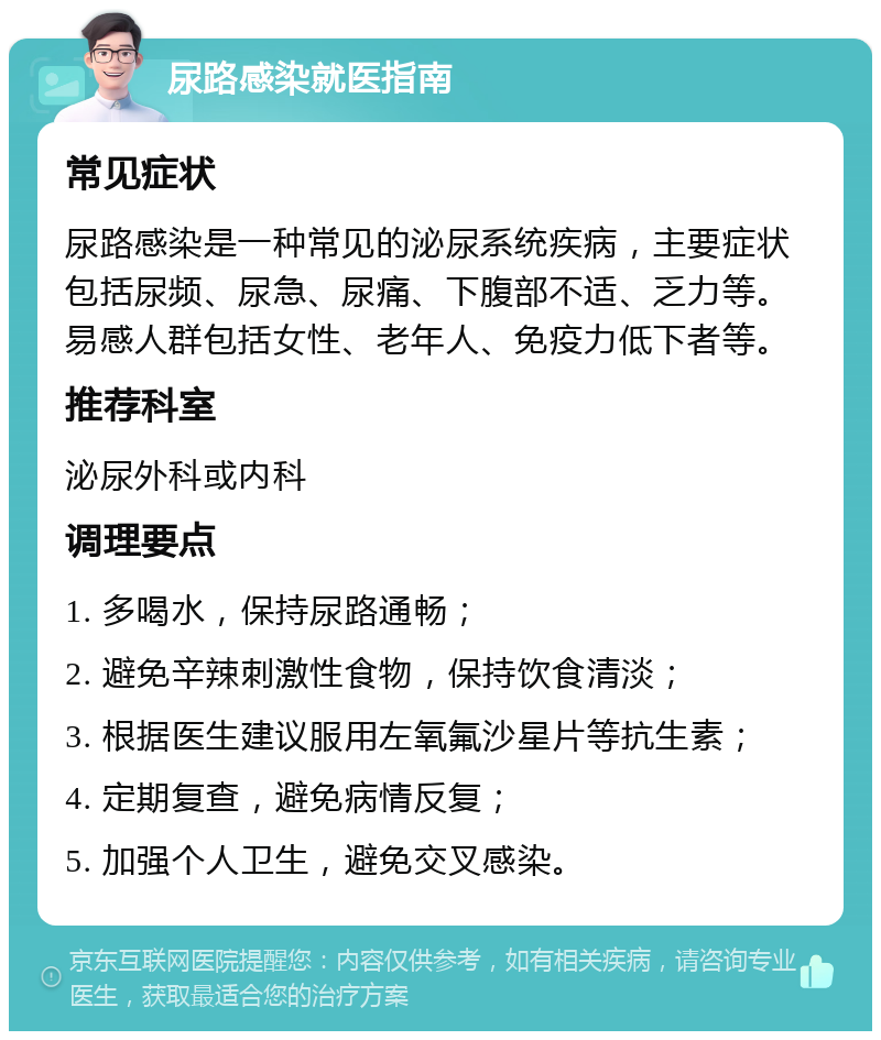 尿路感染就医指南 常见症状 尿路感染是一种常见的泌尿系统疾病，主要症状包括尿频、尿急、尿痛、下腹部不适、乏力等。易感人群包括女性、老年人、免疫力低下者等。 推荐科室 泌尿外科或内科 调理要点 1. 多喝水，保持尿路通畅； 2. 避免辛辣刺激性食物，保持饮食清淡； 3. 根据医生建议服用左氧氟沙星片等抗生素； 4. 定期复查，避免病情反复； 5. 加强个人卫生，避免交叉感染。