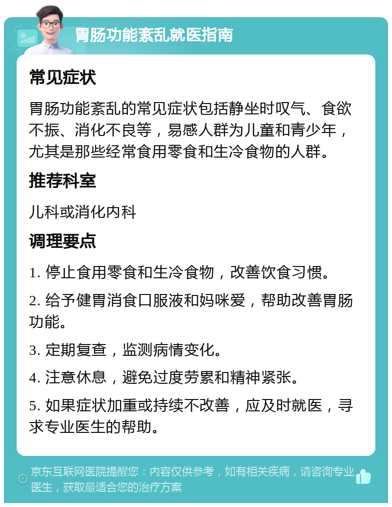 胃肠功能紊乱就医指南 常见症状 胃肠功能紊乱的常见症状包括静坐时叹气、食欲不振、消化不良等，易感人群为儿童和青少年，尤其是那些经常食用零食和生冷食物的人群。 推荐科室 儿科或消化内科 调理要点 1. 停止食用零食和生冷食物，改善饮食习惯。 2. 给予健胃消食口服液和妈咪爱，帮助改善胃肠功能。 3. 定期复查，监测病情变化。 4. 注意休息，避免过度劳累和精神紧张。 5. 如果症状加重或持续不改善，应及时就医，寻求专业医生的帮助。