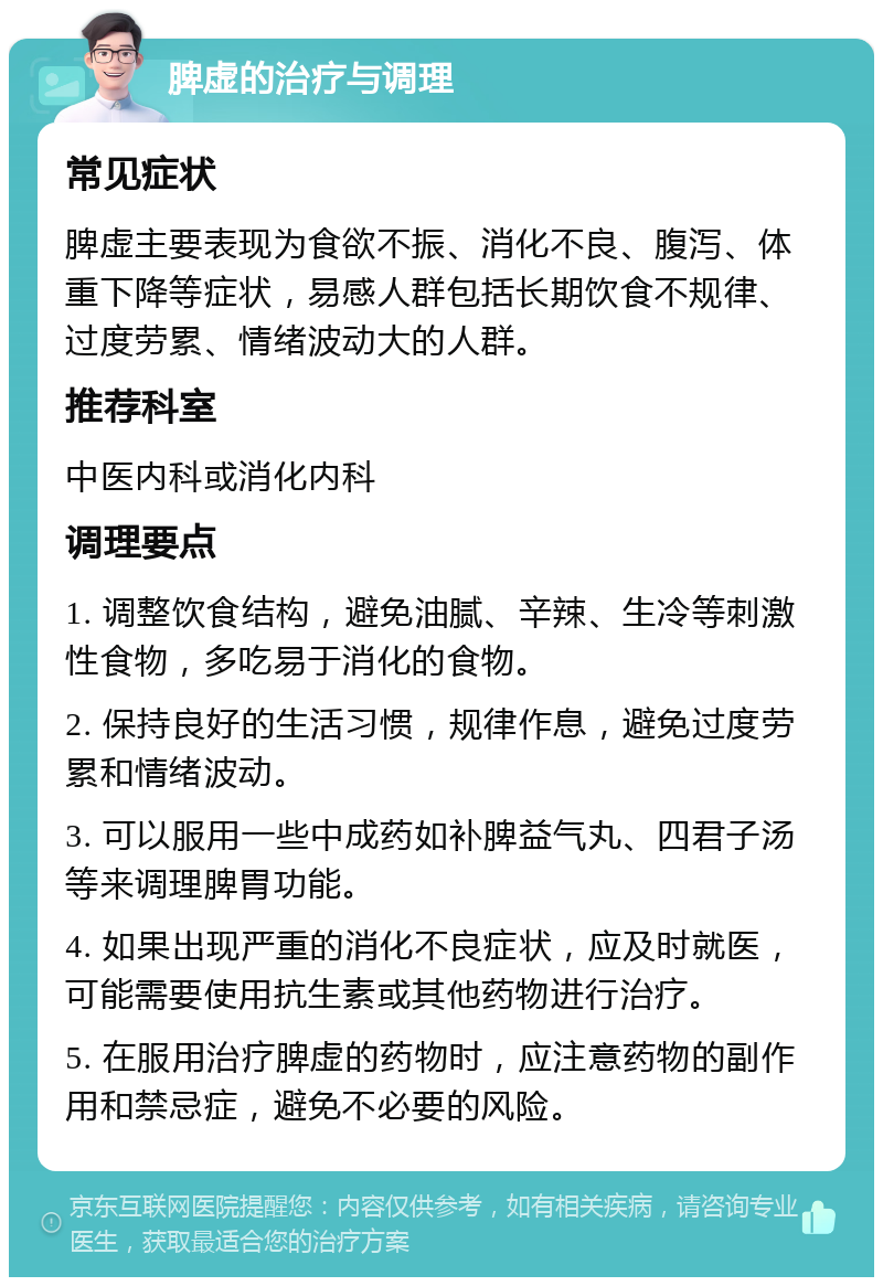 脾虚的治疗与调理 常见症状 脾虚主要表现为食欲不振、消化不良、腹泻、体重下降等症状，易感人群包括长期饮食不规律、过度劳累、情绪波动大的人群。 推荐科室 中医内科或消化内科 调理要点 1. 调整饮食结构，避免油腻、辛辣、生冷等刺激性食物，多吃易于消化的食物。 2. 保持良好的生活习惯，规律作息，避免过度劳累和情绪波动。 3. 可以服用一些中成药如补脾益气丸、四君子汤等来调理脾胃功能。 4. 如果出现严重的消化不良症状，应及时就医，可能需要使用抗生素或其他药物进行治疗。 5. 在服用治疗脾虚的药物时，应注意药物的副作用和禁忌症，避免不必要的风险。