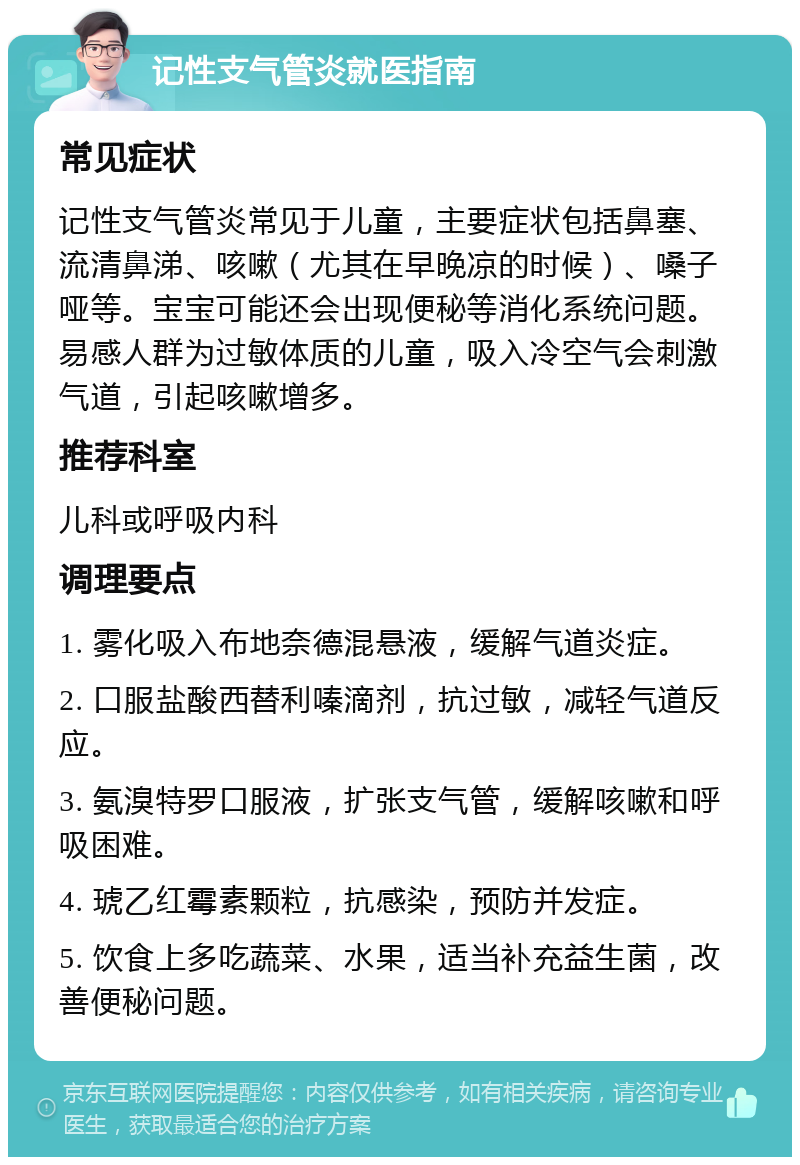 记性支气管炎就医指南 常见症状 记性支气管炎常见于儿童，主要症状包括鼻塞、流清鼻涕、咳嗽（尤其在早晚凉的时候）、嗓子哑等。宝宝可能还会出现便秘等消化系统问题。易感人群为过敏体质的儿童，吸入冷空气会刺激气道，引起咳嗽增多。 推荐科室 儿科或呼吸内科 调理要点 1. 雾化吸入布地奈德混悬液，缓解气道炎症。 2. 口服盐酸西替利嗪滴剂，抗过敏，减轻气道反应。 3. 氨溴特罗口服液，扩张支气管，缓解咳嗽和呼吸困难。 4. 琥乙红霉素颗粒，抗感染，预防并发症。 5. 饮食上多吃蔬菜、水果，适当补充益生菌，改善便秘问题。