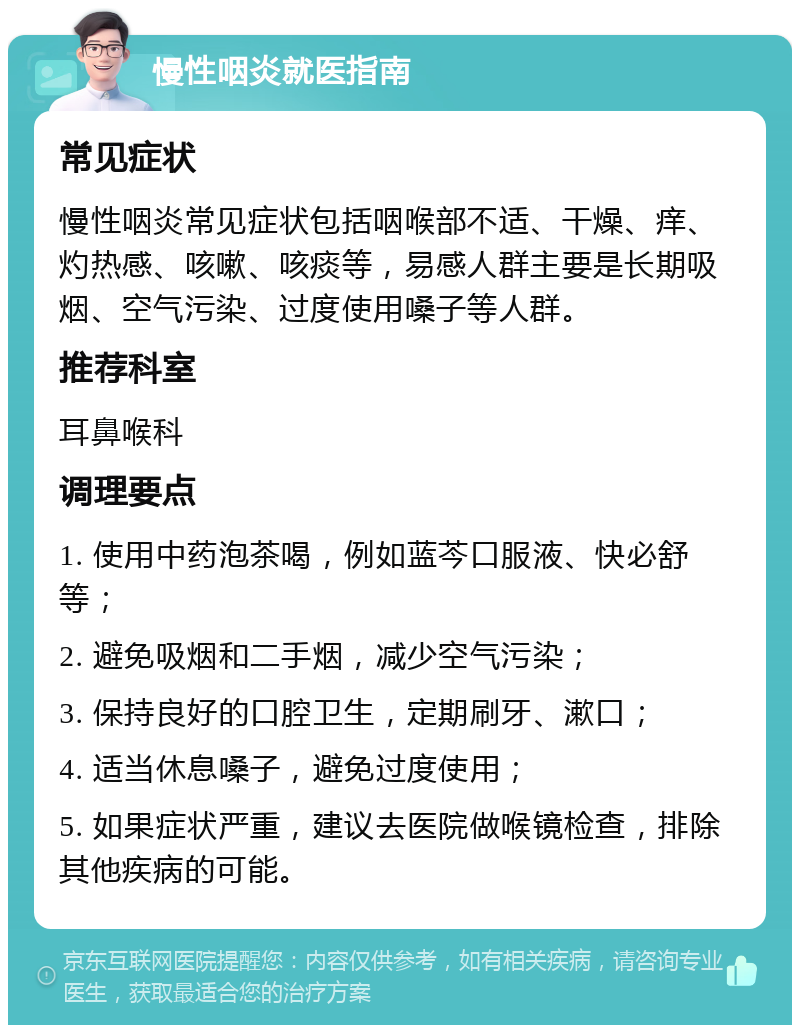 慢性咽炎就医指南 常见症状 慢性咽炎常见症状包括咽喉部不适、干燥、痒、灼热感、咳嗽、咳痰等，易感人群主要是长期吸烟、空气污染、过度使用嗓子等人群。 推荐科室 耳鼻喉科 调理要点 1. 使用中药泡茶喝，例如蓝芩口服液、快必舒等； 2. 避免吸烟和二手烟，减少空气污染； 3. 保持良好的口腔卫生，定期刷牙、漱口； 4. 适当休息嗓子，避免过度使用； 5. 如果症状严重，建议去医院做喉镜检查，排除其他疾病的可能。