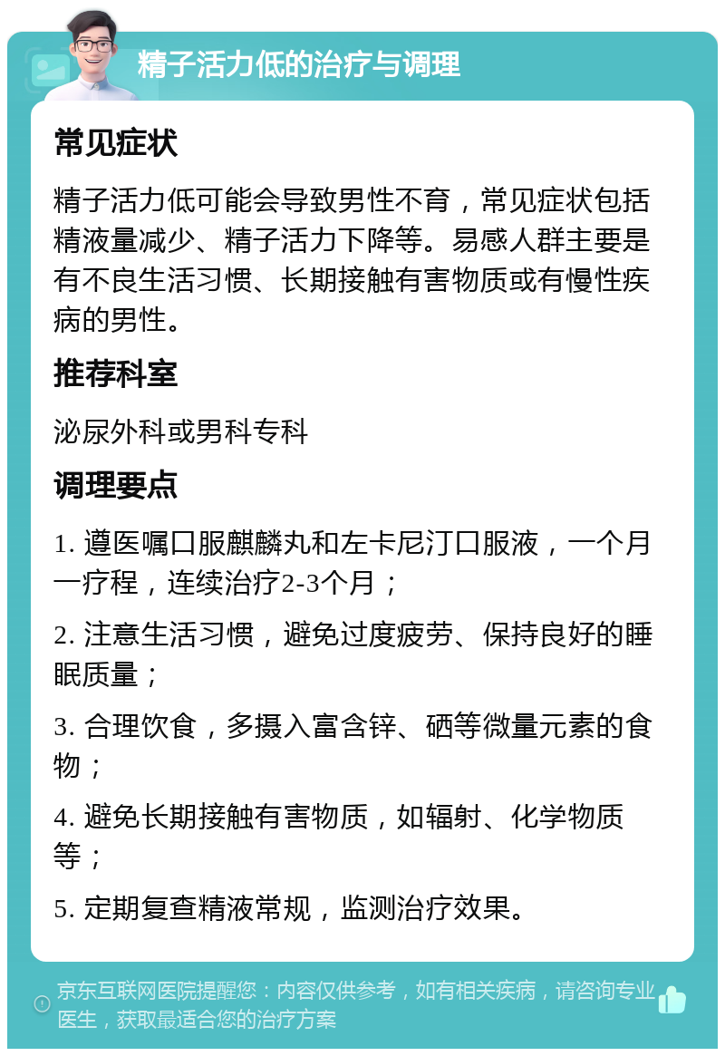 精子活力低的治疗与调理 常见症状 精子活力低可能会导致男性不育，常见症状包括精液量减少、精子活力下降等。易感人群主要是有不良生活习惯、长期接触有害物质或有慢性疾病的男性。 推荐科室 泌尿外科或男科专科 调理要点 1. 遵医嘱口服麒麟丸和左卡尼汀口服液，一个月一疗程，连续治疗2-3个月； 2. 注意生活习惯，避免过度疲劳、保持良好的睡眠质量； 3. 合理饮食，多摄入富含锌、硒等微量元素的食物； 4. 避免长期接触有害物质，如辐射、化学物质等； 5. 定期复查精液常规，监测治疗效果。