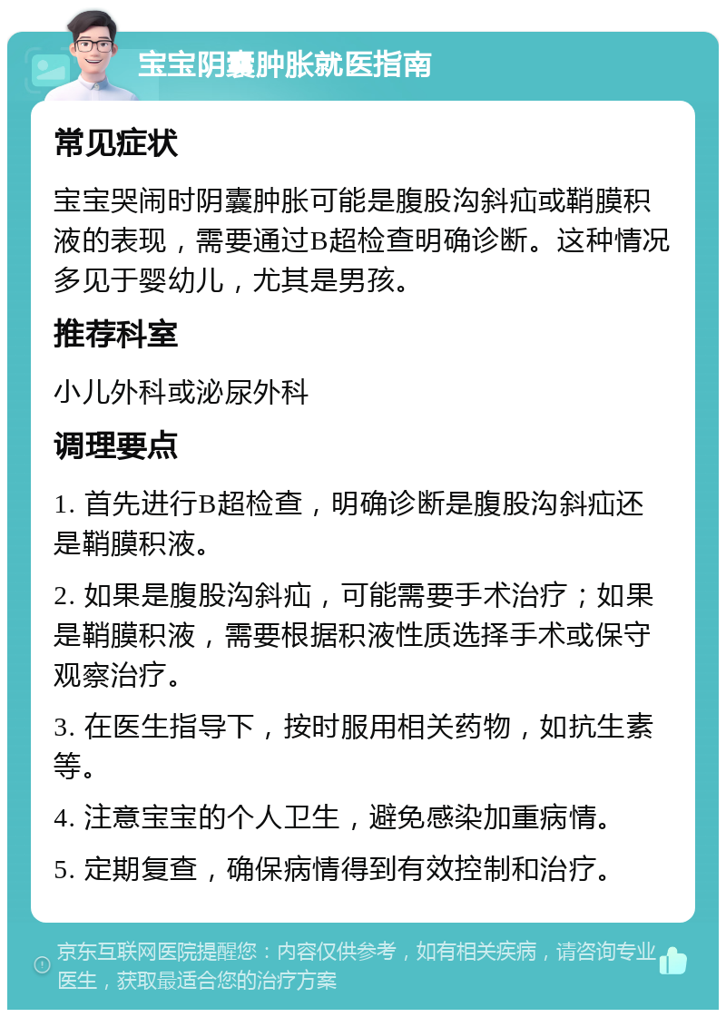 宝宝阴囊肿胀就医指南 常见症状 宝宝哭闹时阴囊肿胀可能是腹股沟斜疝或鞘膜积液的表现，需要通过B超检查明确诊断。这种情况多见于婴幼儿，尤其是男孩。 推荐科室 小儿外科或泌尿外科 调理要点 1. 首先进行B超检查，明确诊断是腹股沟斜疝还是鞘膜积液。 2. 如果是腹股沟斜疝，可能需要手术治疗；如果是鞘膜积液，需要根据积液性质选择手术或保守观察治疗。 3. 在医生指导下，按时服用相关药物，如抗生素等。 4. 注意宝宝的个人卫生，避免感染加重病情。 5. 定期复查，确保病情得到有效控制和治疗。