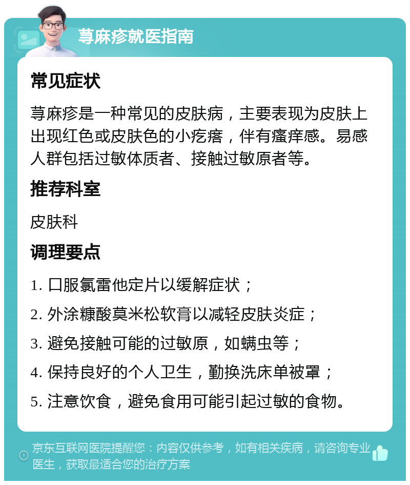 荨麻疹就医指南 常见症状 荨麻疹是一种常见的皮肤病，主要表现为皮肤上出现红色或皮肤色的小疙瘩，伴有瘙痒感。易感人群包括过敏体质者、接触过敏原者等。 推荐科室 皮肤科 调理要点 1. 口服氯雷他定片以缓解症状； 2. 外涂糠酸莫米松软膏以减轻皮肤炎症； 3. 避免接触可能的过敏原，如螨虫等； 4. 保持良好的个人卫生，勤换洗床单被罩； 5. 注意饮食，避免食用可能引起过敏的食物。