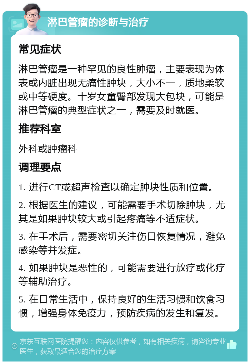 淋巴管瘤的诊断与治疗 常见症状 淋巴管瘤是一种罕见的良性肿瘤，主要表现为体表或内脏出现无痛性肿块，大小不一，质地柔软或中等硬度。十岁女童臀部发现大包块，可能是淋巴管瘤的典型症状之一，需要及时就医。 推荐科室 外科或肿瘤科 调理要点 1. 进行CT或超声检查以确定肿块性质和位置。 2. 根据医生的建议，可能需要手术切除肿块，尤其是如果肿块较大或引起疼痛等不适症状。 3. 在手术后，需要密切关注伤口恢复情况，避免感染等并发症。 4. 如果肿块是恶性的，可能需要进行放疗或化疗等辅助治疗。 5. 在日常生活中，保持良好的生活习惯和饮食习惯，增强身体免疫力，预防疾病的发生和复发。