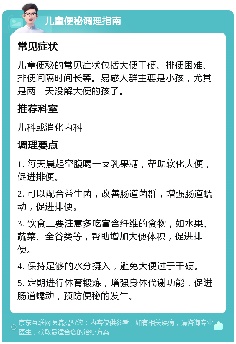 儿童便秘调理指南 常见症状 儿童便秘的常见症状包括大便干硬、排便困难、排便间隔时间长等。易感人群主要是小孩，尤其是两三天没解大便的孩子。 推荐科室 儿科或消化内科 调理要点 1. 每天晨起空腹喝一支乳果糖，帮助软化大便，促进排便。 2. 可以配合益生菌，改善肠道菌群，增强肠道蠕动，促进排便。 3. 饮食上要注意多吃富含纤维的食物，如水果、蔬菜、全谷类等，帮助增加大便体积，促进排便。 4. 保持足够的水分摄入，避免大便过于干硬。 5. 定期进行体育锻炼，增强身体代谢功能，促进肠道蠕动，预防便秘的发生。