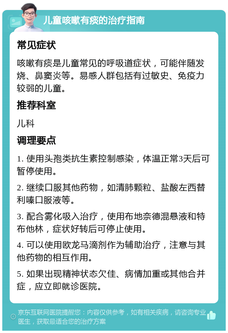 儿童咳嗽有痰的治疗指南 常见症状 咳嗽有痰是儿童常见的呼吸道症状，可能伴随发烧、鼻窦炎等。易感人群包括有过敏史、免疫力较弱的儿童。 推荐科室 儿科 调理要点 1. 使用头孢类抗生素控制感染，体温正常3天后可暂停使用。 2. 继续口服其他药物，如清肺颗粒、盐酸左西替利嗪口服液等。 3. 配合雾化吸入治疗，使用布地奈德混悬液和特布他林，症状好转后可停止使用。 4. 可以使用欧龙马滴剂作为辅助治疗，注意与其他药物的相互作用。 5. 如果出现精神状态欠佳、病情加重或其他合并症，应立即就诊医院。