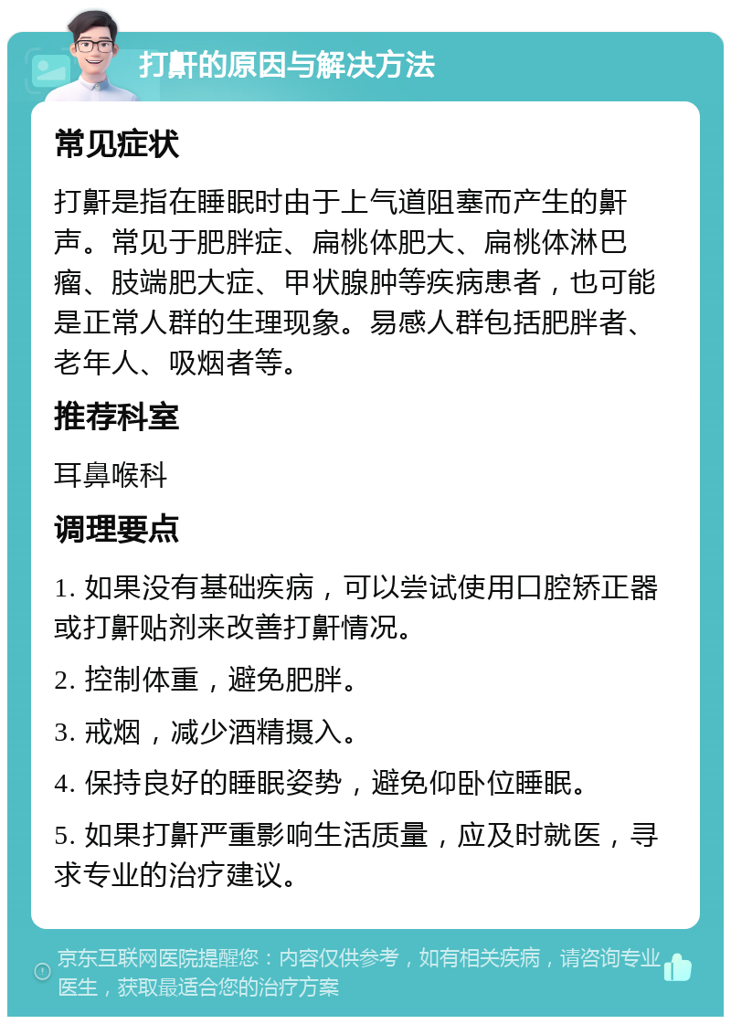 打鼾的原因与解决方法 常见症状 打鼾是指在睡眠时由于上气道阻塞而产生的鼾声。常见于肥胖症、扁桃体肥大、扁桃体淋巴瘤、肢端肥大症、甲状腺肿等疾病患者，也可能是正常人群的生理现象。易感人群包括肥胖者、老年人、吸烟者等。 推荐科室 耳鼻喉科 调理要点 1. 如果没有基础疾病，可以尝试使用口腔矫正器或打鼾贴剂来改善打鼾情况。 2. 控制体重，避免肥胖。 3. 戒烟，减少酒精摄入。 4. 保持良好的睡眠姿势，避免仰卧位睡眠。 5. 如果打鼾严重影响生活质量，应及时就医，寻求专业的治疗建议。