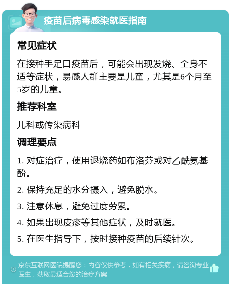 疫苗后病毒感染就医指南 常见症状 在接种手足口疫苗后，可能会出现发烧、全身不适等症状，易感人群主要是儿童，尤其是6个月至5岁的儿童。 推荐科室 儿科或传染病科 调理要点 1. 对症治疗，使用退烧药如布洛芬或对乙酰氨基酚。 2. 保持充足的水分摄入，避免脱水。 3. 注意休息，避免过度劳累。 4. 如果出现皮疹等其他症状，及时就医。 5. 在医生指导下，按时接种疫苗的后续针次。