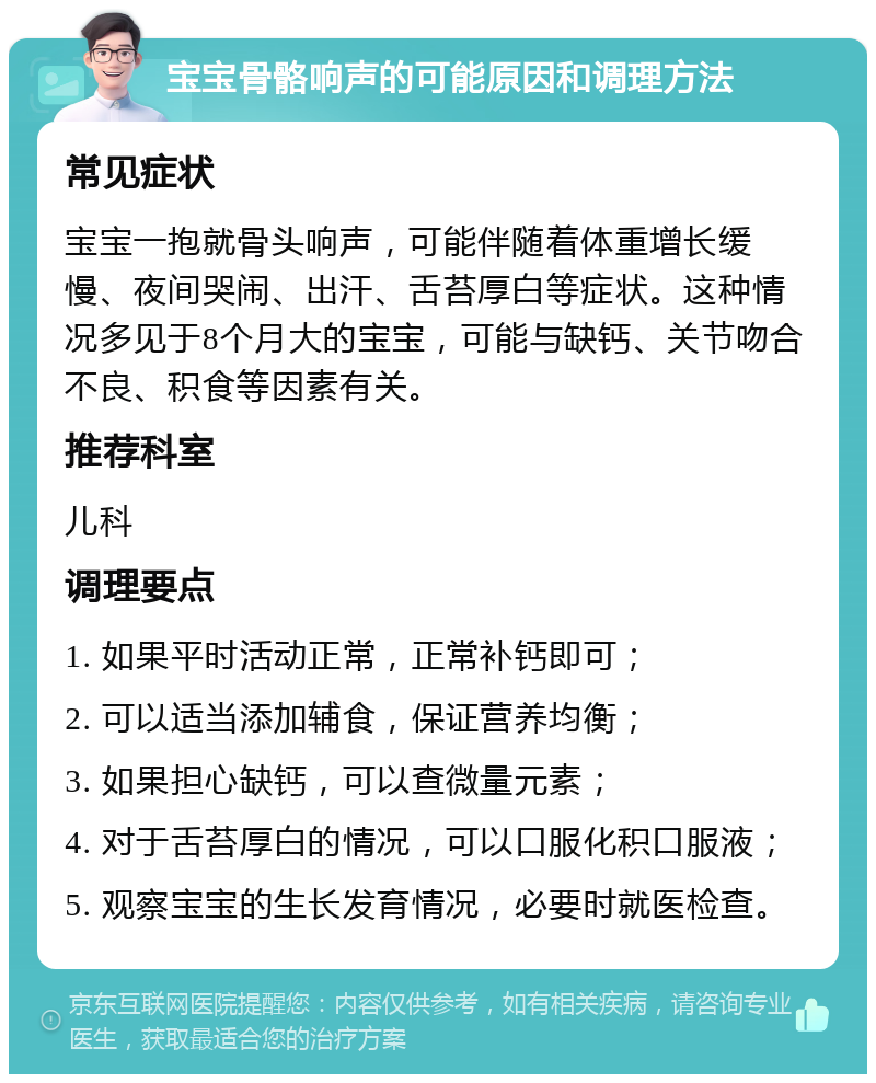 宝宝骨骼响声的可能原因和调理方法 常见症状 宝宝一抱就骨头响声，可能伴随着体重增长缓慢、夜间哭闹、出汗、舌苔厚白等症状。这种情况多见于8个月大的宝宝，可能与缺钙、关节吻合不良、积食等因素有关。 推荐科室 儿科 调理要点 1. 如果平时活动正常，正常补钙即可； 2. 可以适当添加辅食，保证营养均衡； 3. 如果担心缺钙，可以查微量元素； 4. 对于舌苔厚白的情况，可以口服化积口服液； 5. 观察宝宝的生长发育情况，必要时就医检查。