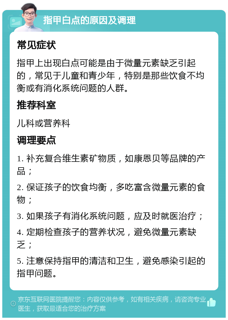 指甲白点的原因及调理 常见症状 指甲上出现白点可能是由于微量元素缺乏引起的，常见于儿童和青少年，特别是那些饮食不均衡或有消化系统问题的人群。 推荐科室 儿科或营养科 调理要点 1. 补充复合维生素矿物质，如康恩贝等品牌的产品； 2. 保证孩子的饮食均衡，多吃富含微量元素的食物； 3. 如果孩子有消化系统问题，应及时就医治疗； 4. 定期检查孩子的营养状况，避免微量元素缺乏； 5. 注意保持指甲的清洁和卫生，避免感染引起的指甲问题。