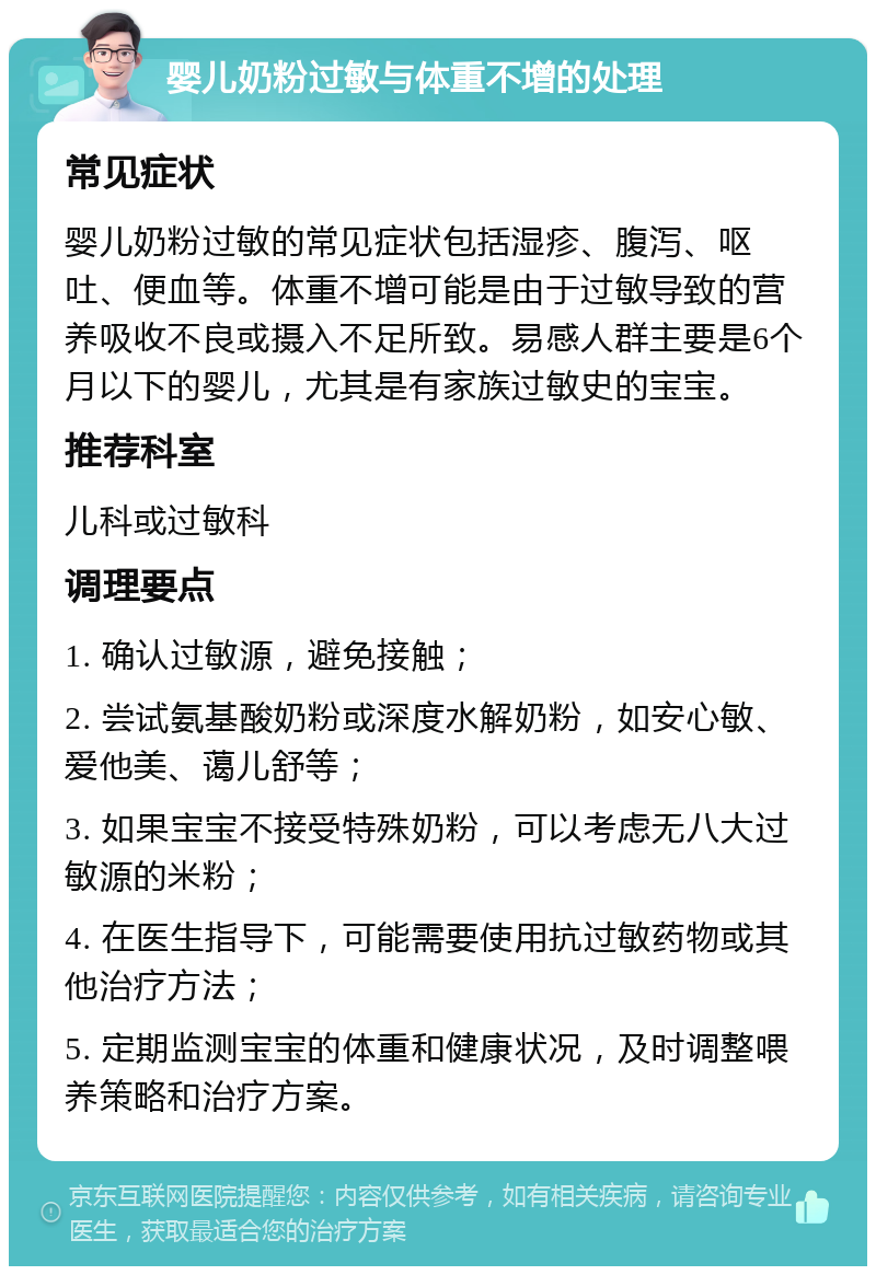 婴儿奶粉过敏与体重不增的处理 常见症状 婴儿奶粉过敏的常见症状包括湿疹、腹泻、呕吐、便血等。体重不增可能是由于过敏导致的营养吸收不良或摄入不足所致。易感人群主要是6个月以下的婴儿，尤其是有家族过敏史的宝宝。 推荐科室 儿科或过敏科 调理要点 1. 确认过敏源，避免接触； 2. 尝试氨基酸奶粉或深度水解奶粉，如安心敏、爱他美、蔼儿舒等； 3. 如果宝宝不接受特殊奶粉，可以考虑无八大过敏源的米粉； 4. 在医生指导下，可能需要使用抗过敏药物或其他治疗方法； 5. 定期监测宝宝的体重和健康状况，及时调整喂养策略和治疗方案。