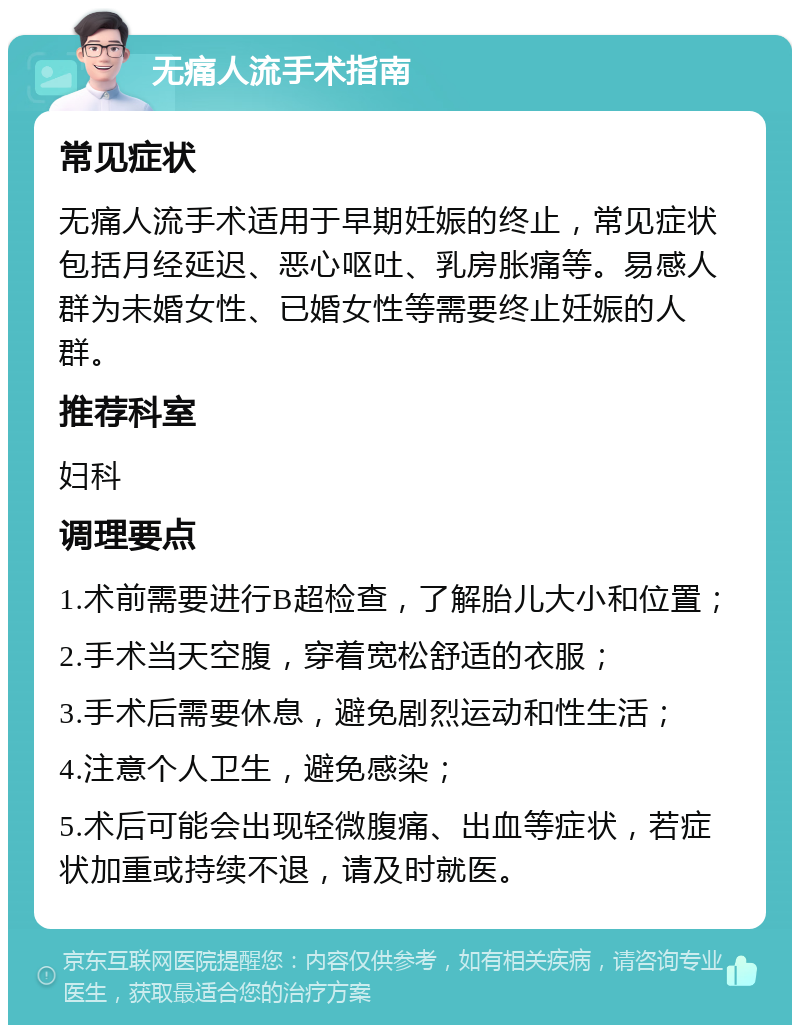 无痛人流手术指南 常见症状 无痛人流手术适用于早期妊娠的终止，常见症状包括月经延迟、恶心呕吐、乳房胀痛等。易感人群为未婚女性、已婚女性等需要终止妊娠的人群。 推荐科室 妇科 调理要点 1.术前需要进行B超检查，了解胎儿大小和位置； 2.手术当天空腹，穿着宽松舒适的衣服； 3.手术后需要休息，避免剧烈运动和性生活； 4.注意个人卫生，避免感染； 5.术后可能会出现轻微腹痛、出血等症状，若症状加重或持续不退，请及时就医。