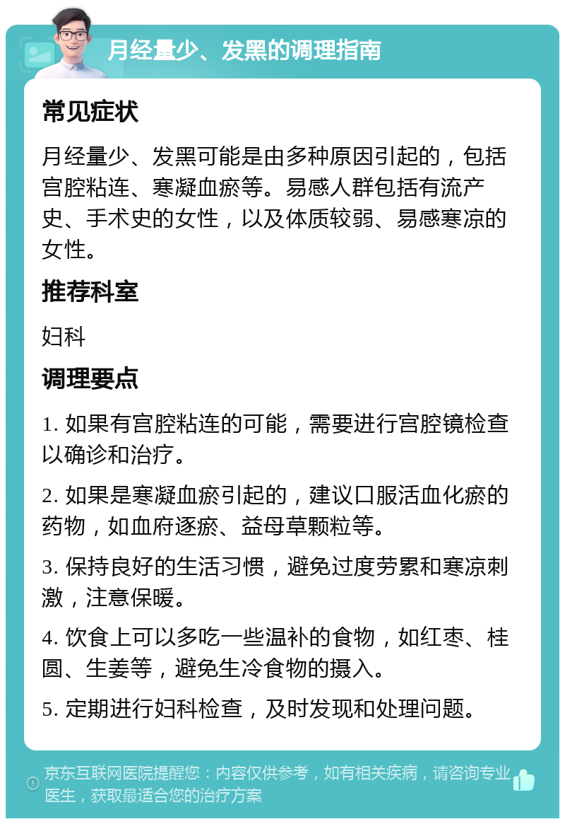 月经量少、发黑的调理指南 常见症状 月经量少、发黑可能是由多种原因引起的，包括宫腔粘连、寒凝血瘀等。易感人群包括有流产史、手术史的女性，以及体质较弱、易感寒凉的女性。 推荐科室 妇科 调理要点 1. 如果有宫腔粘连的可能，需要进行宫腔镜检查以确诊和治疗。 2. 如果是寒凝血瘀引起的，建议口服活血化瘀的药物，如血府逐瘀、益母草颗粒等。 3. 保持良好的生活习惯，避免过度劳累和寒凉刺激，注意保暖。 4. 饮食上可以多吃一些温补的食物，如红枣、桂圆、生姜等，避免生冷食物的摄入。 5. 定期进行妇科检查，及时发现和处理问题。