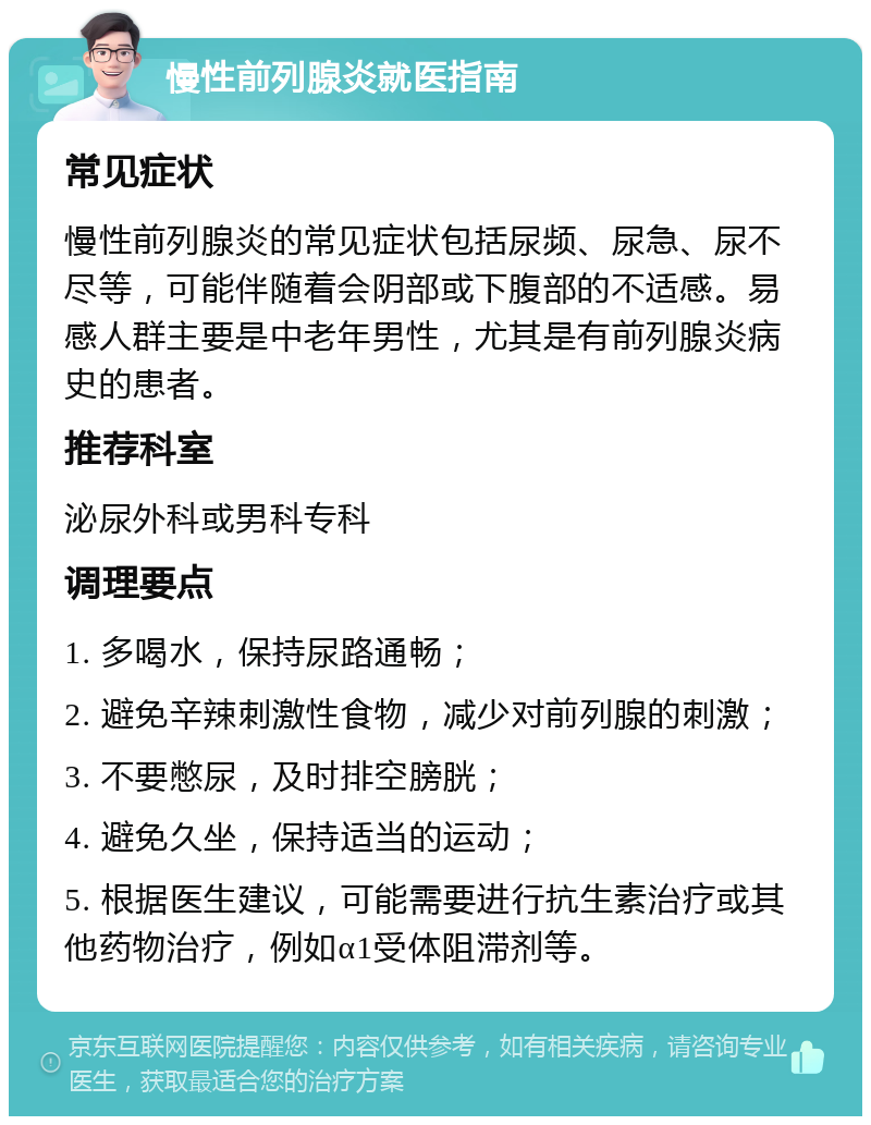 慢性前列腺炎就医指南 常见症状 慢性前列腺炎的常见症状包括尿频、尿急、尿不尽等，可能伴随着会阴部或下腹部的不适感。易感人群主要是中老年男性，尤其是有前列腺炎病史的患者。 推荐科室 泌尿外科或男科专科 调理要点 1. 多喝水，保持尿路通畅； 2. 避免辛辣刺激性食物，减少对前列腺的刺激； 3. 不要憋尿，及时排空膀胱； 4. 避免久坐，保持适当的运动； 5. 根据医生建议，可能需要进行抗生素治疗或其他药物治疗，例如α1受体阻滞剂等。