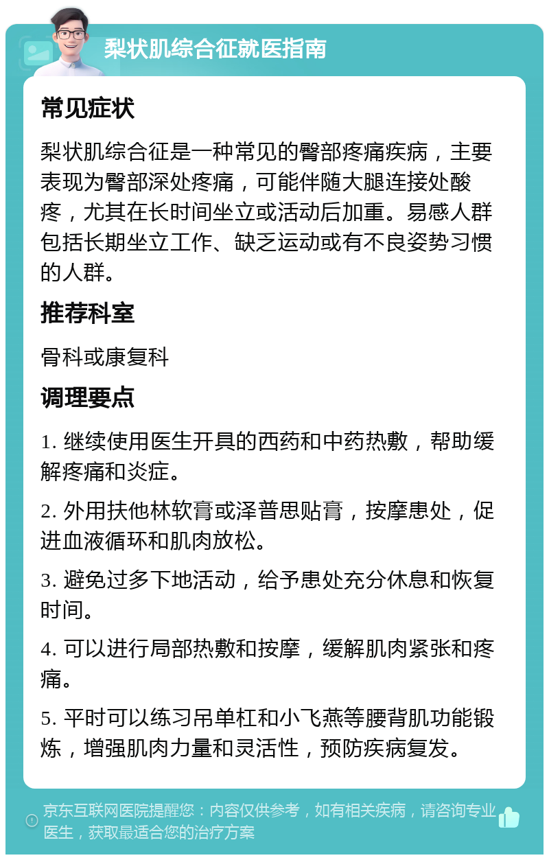 梨状肌综合征就医指南 常见症状 梨状肌综合征是一种常见的臀部疼痛疾病，主要表现为臀部深处疼痛，可能伴随大腿连接处酸疼，尤其在长时间坐立或活动后加重。易感人群包括长期坐立工作、缺乏运动或有不良姿势习惯的人群。 推荐科室 骨科或康复科 调理要点 1. 继续使用医生开具的西药和中药热敷，帮助缓解疼痛和炎症。 2. 外用扶他林软膏或泽普思贴膏，按摩患处，促进血液循环和肌肉放松。 3. 避免过多下地活动，给予患处充分休息和恢复时间。 4. 可以进行局部热敷和按摩，缓解肌肉紧张和疼痛。 5. 平时可以练习吊单杠和小飞燕等腰背肌功能锻炼，增强肌肉力量和灵活性，预防疾病复发。