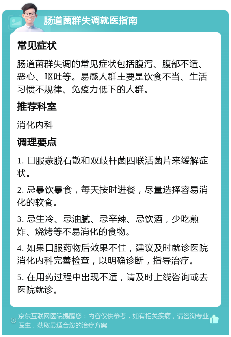 肠道菌群失调就医指南 常见症状 肠道菌群失调的常见症状包括腹泻、腹部不适、恶心、呕吐等。易感人群主要是饮食不当、生活习惯不规律、免疫力低下的人群。 推荐科室 消化内科 调理要点 1. 口服蒙脱石散和双歧杆菌四联活菌片来缓解症状。 2. 忌暴饮暴食，每天按时进餐，尽量选择容易消化的软食。 3. 忌生冷、忌油腻、忌辛辣、忌饮酒，少吃煎炸、烧烤等不易消化的食物。 4. 如果口服药物后效果不佳，建议及时就诊医院消化内科完善检查，以明确诊断，指导治疗。 5. 在用药过程中出现不适，请及时上线咨询或去医院就诊。