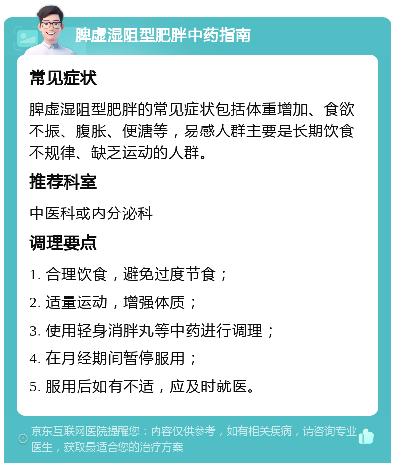 脾虚湿阻型肥胖中药指南 常见症状 脾虚湿阻型肥胖的常见症状包括体重增加、食欲不振、腹胀、便溏等，易感人群主要是长期饮食不规律、缺乏运动的人群。 推荐科室 中医科或内分泌科 调理要点 1. 合理饮食，避免过度节食； 2. 适量运动，增强体质； 3. 使用轻身消胖丸等中药进行调理； 4. 在月经期间暂停服用； 5. 服用后如有不适，应及时就医。