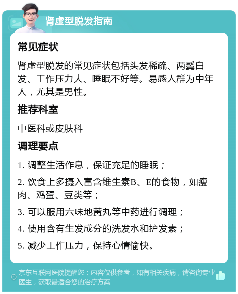 肾虚型脱发指南 常见症状 肾虚型脱发的常见症状包括头发稀疏、两鬓白发、工作压力大、睡眠不好等。易感人群为中年人，尤其是男性。 推荐科室 中医科或皮肤科 调理要点 1. 调整生活作息，保证充足的睡眠； 2. 饮食上多摄入富含维生素B、E的食物，如瘦肉、鸡蛋、豆类等； 3. 可以服用六味地黄丸等中药进行调理； 4. 使用含有生发成分的洗发水和护发素； 5. 减少工作压力，保持心情愉快。