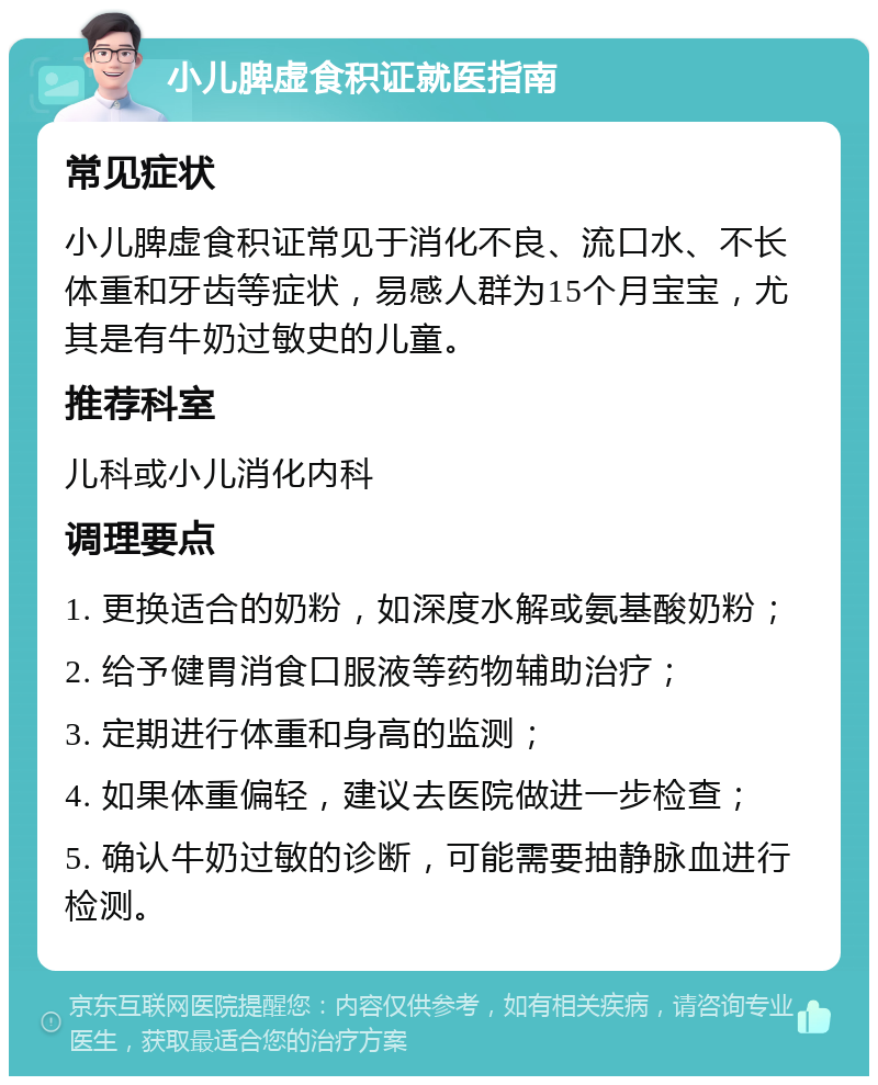 小儿脾虚食积证就医指南 常见症状 小儿脾虚食积证常见于消化不良、流口水、不长体重和牙齿等症状，易感人群为15个月宝宝，尤其是有牛奶过敏史的儿童。 推荐科室 儿科或小儿消化内科 调理要点 1. 更换适合的奶粉，如深度水解或氨基酸奶粉； 2. 给予健胃消食口服液等药物辅助治疗； 3. 定期进行体重和身高的监测； 4. 如果体重偏轻，建议去医院做进一步检查； 5. 确认牛奶过敏的诊断，可能需要抽静脉血进行检测。