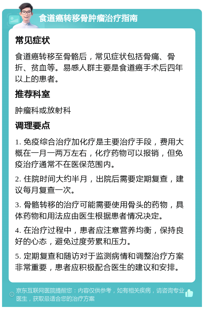 食道癌转移骨肿瘤治疗指南 常见症状 食道癌转移至骨骼后，常见症状包括骨痛、骨折、贫血等。易感人群主要是食道癌手术后四年以上的患者。 推荐科室 肿瘤科或放射科 调理要点 1. 免疫综合治疗加化疗是主要治疗手段，费用大概在一月一两万左右，化疗药物可以报销，但免疫治疗通常不在医保范围内。 2. 住院时间大约半月，出院后需要定期复查，建议每月复查一次。 3. 骨骼转移的治疗可能需要使用骨头的药物，具体药物和用法应由医生根据患者情况决定。 4. 在治疗过程中，患者应注意营养均衡，保持良好的心态，避免过度劳累和压力。 5. 定期复查和随访对于监测病情和调整治疗方案非常重要，患者应积极配合医生的建议和安排。