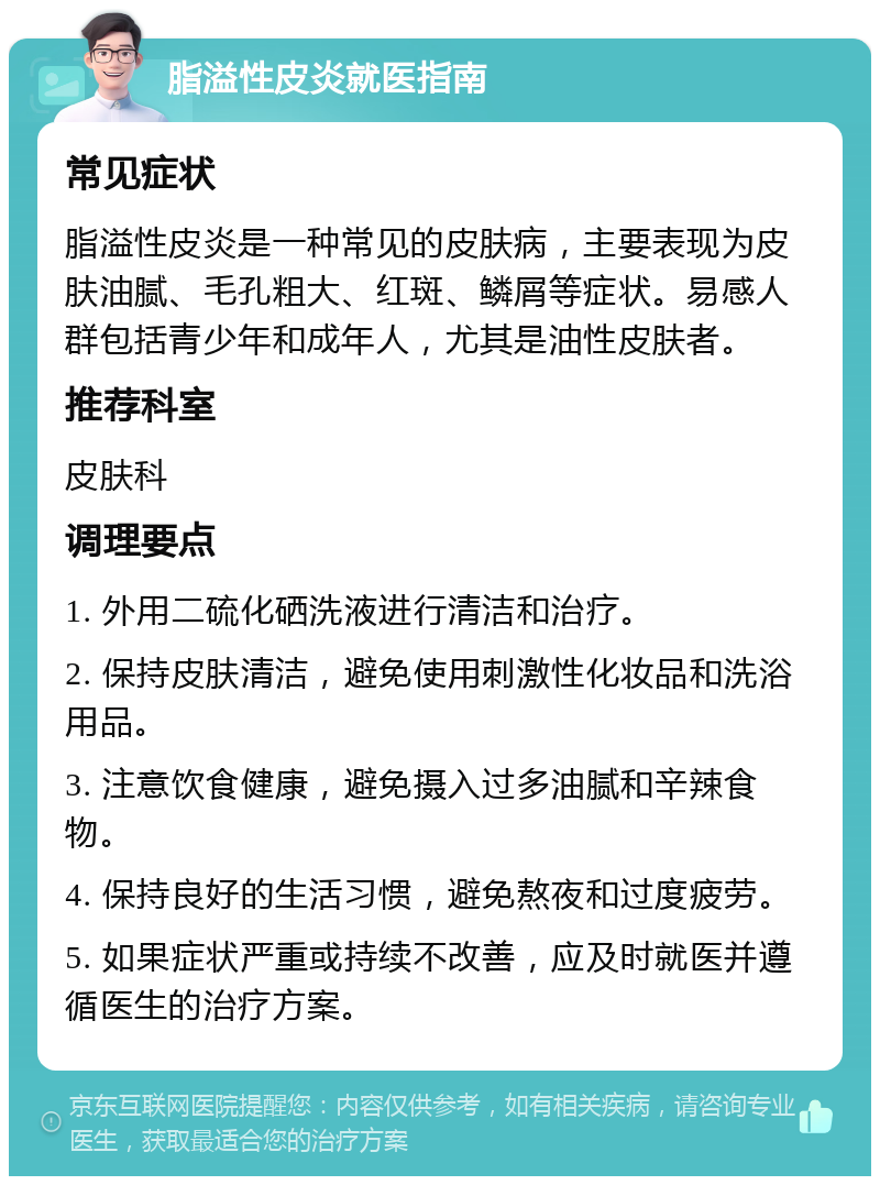 脂溢性皮炎就医指南 常见症状 脂溢性皮炎是一种常见的皮肤病，主要表现为皮肤油腻、毛孔粗大、红斑、鳞屑等症状。易感人群包括青少年和成年人，尤其是油性皮肤者。 推荐科室 皮肤科 调理要点 1. 外用二硫化硒洗液进行清洁和治疗。 2. 保持皮肤清洁，避免使用刺激性化妆品和洗浴用品。 3. 注意饮食健康，避免摄入过多油腻和辛辣食物。 4. 保持良好的生活习惯，避免熬夜和过度疲劳。 5. 如果症状严重或持续不改善，应及时就医并遵循医生的治疗方案。