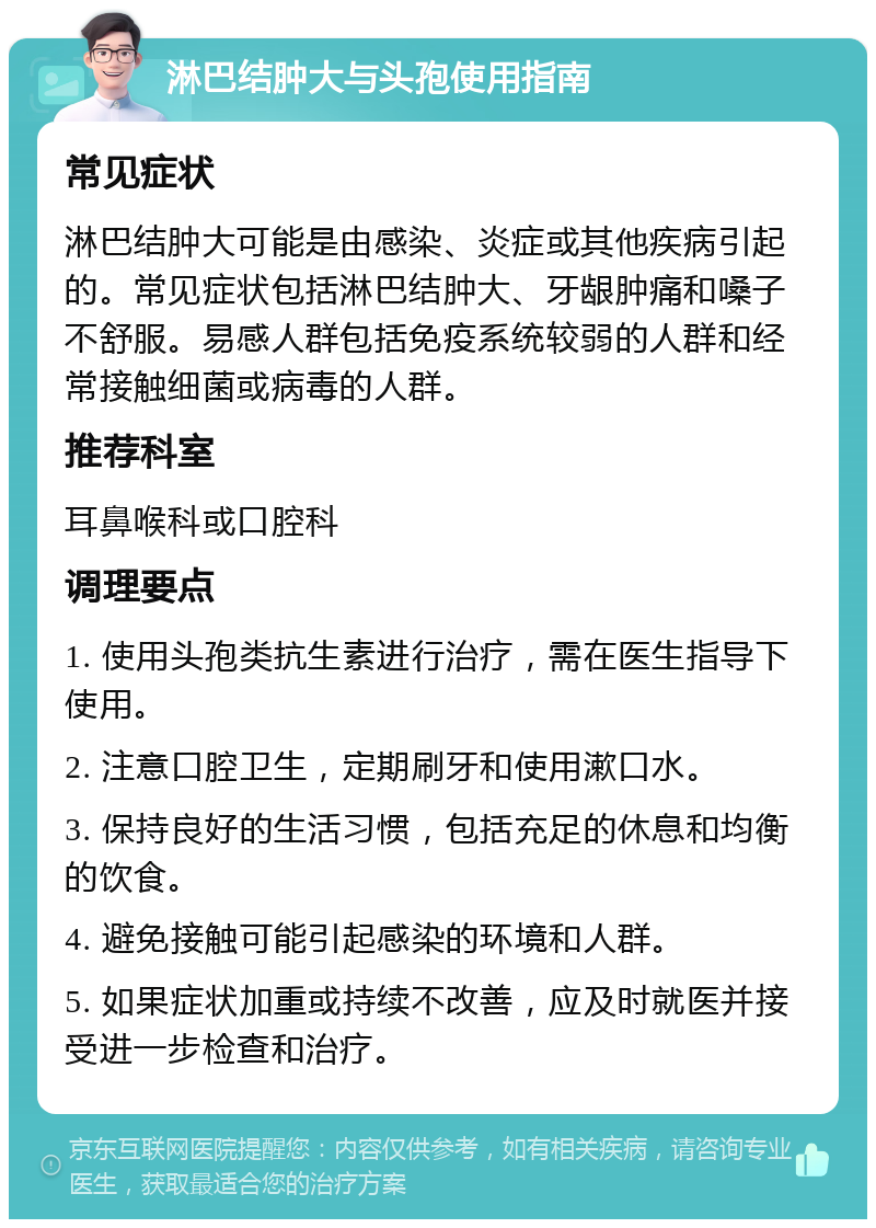 淋巴结肿大与头孢使用指南 常见症状 淋巴结肿大可能是由感染、炎症或其他疾病引起的。常见症状包括淋巴结肿大、牙龈肿痛和嗓子不舒服。易感人群包括免疫系统较弱的人群和经常接触细菌或病毒的人群。 推荐科室 耳鼻喉科或口腔科 调理要点 1. 使用头孢类抗生素进行治疗，需在医生指导下使用。 2. 注意口腔卫生，定期刷牙和使用漱口水。 3. 保持良好的生活习惯，包括充足的休息和均衡的饮食。 4. 避免接触可能引起感染的环境和人群。 5. 如果症状加重或持续不改善，应及时就医并接受进一步检查和治疗。