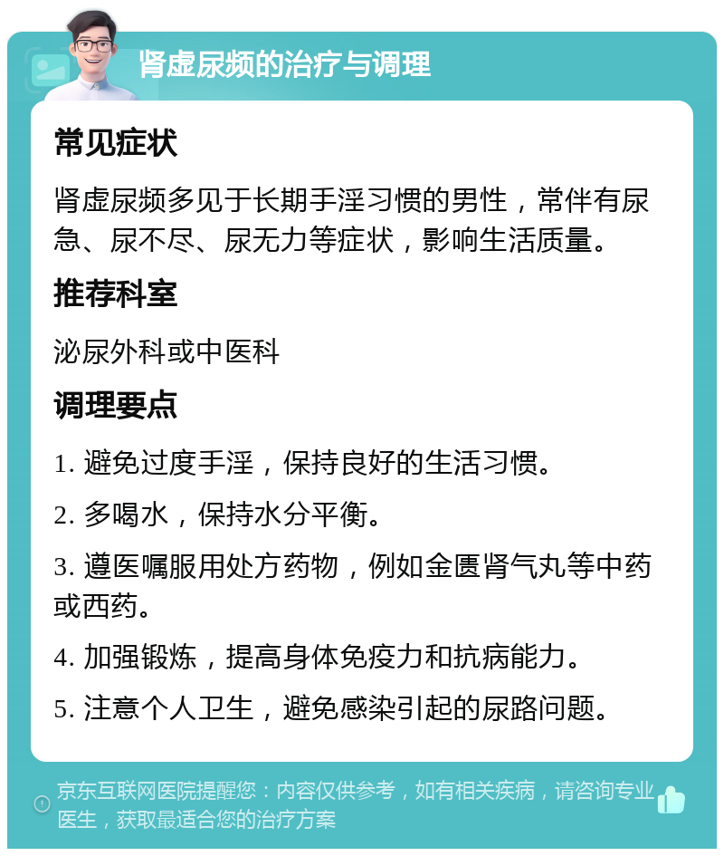 肾虚尿频的治疗与调理 常见症状 肾虚尿频多见于长期手淫习惯的男性，常伴有尿急、尿不尽、尿无力等症状，影响生活质量。 推荐科室 泌尿外科或中医科 调理要点 1. 避免过度手淫，保持良好的生活习惯。 2. 多喝水，保持水分平衡。 3. 遵医嘱服用处方药物，例如金匮肾气丸等中药或西药。 4. 加强锻炼，提高身体免疫力和抗病能力。 5. 注意个人卫生，避免感染引起的尿路问题。