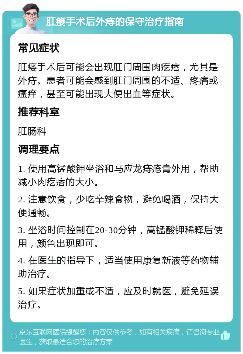 肛瘘手术后外痔的保守治疗指南 常见症状 肛瘘手术后可能会出现肛门周围肉疙瘩，尤其是外痔。患者可能会感到肛门周围的不适、疼痛或瘙痒，甚至可能出现大便出血等症状。 推荐科室 肛肠科 调理要点 1. 使用高锰酸钾坐浴和马应龙痔疮膏外用，帮助减小肉疙瘩的大小。 2. 注意饮食，少吃辛辣食物，避免喝酒，保持大便通畅。 3. 坐浴时间控制在20-30分钟，高锰酸钾稀释后使用，颜色出现即可。 4. 在医生的指导下，适当使用康复新液等药物辅助治疗。 5. 如果症状加重或不适，应及时就医，避免延误治疗。