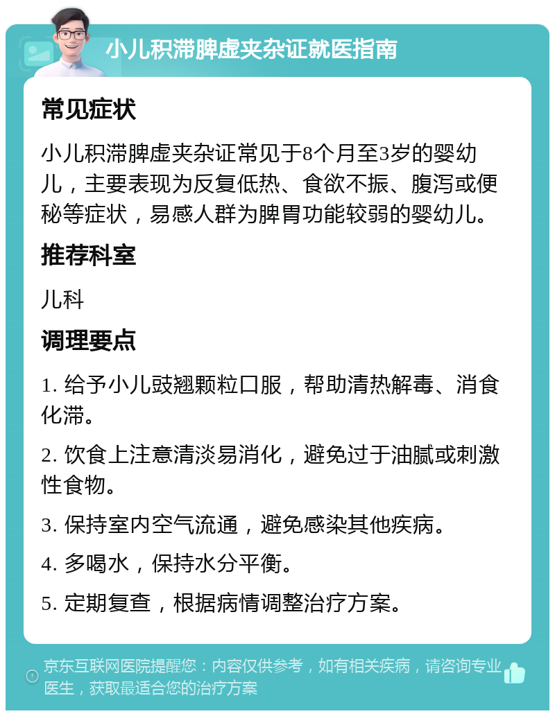 小儿积滞脾虚夹杂证就医指南 常见症状 小儿积滞脾虚夹杂证常见于8个月至3岁的婴幼儿，主要表现为反复低热、食欲不振、腹泻或便秘等症状，易感人群为脾胃功能较弱的婴幼儿。 推荐科室 儿科 调理要点 1. 给予小儿豉翘颗粒口服，帮助清热解毒、消食化滞。 2. 饮食上注意清淡易消化，避免过于油腻或刺激性食物。 3. 保持室内空气流通，避免感染其他疾病。 4. 多喝水，保持水分平衡。 5. 定期复查，根据病情调整治疗方案。