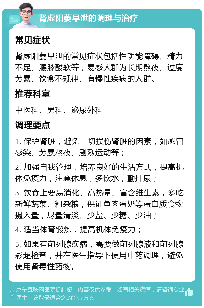 肾虚阳萎早泄的调理与治疗 常见症状 肾虚阳萎早泄的常见症状包括性功能障碍、精力不足、腰膝酸软等，易感人群为长期熬夜、过度劳累、饮食不规律、有慢性疾病的人群。 推荐科室 中医科、男科、泌尿外科 调理要点 1. 保护肾脏，避免一切损伤肾脏的因素，如感冒感染、劳累熬夜、剧烈运动等； 2. 加强自我管理，培养良好的生活方式，提高机体免疫力，注意休息，多饮水，勤排尿； 3. 饮食上要易消化、高热量、富含维生素，多吃新鲜蔬菜、粗杂粮，保证鱼肉蛋奶等蛋白质食物摄入量，尽量清淡、少盐、少糖、少油； 4. 适当体育锻炼，提高机体免疫力； 5. 如果有前列腺疾病，需要做前列腺液和前列腺彩超检查，并在医生指导下使用中药调理，避免使用肾毒性药物。