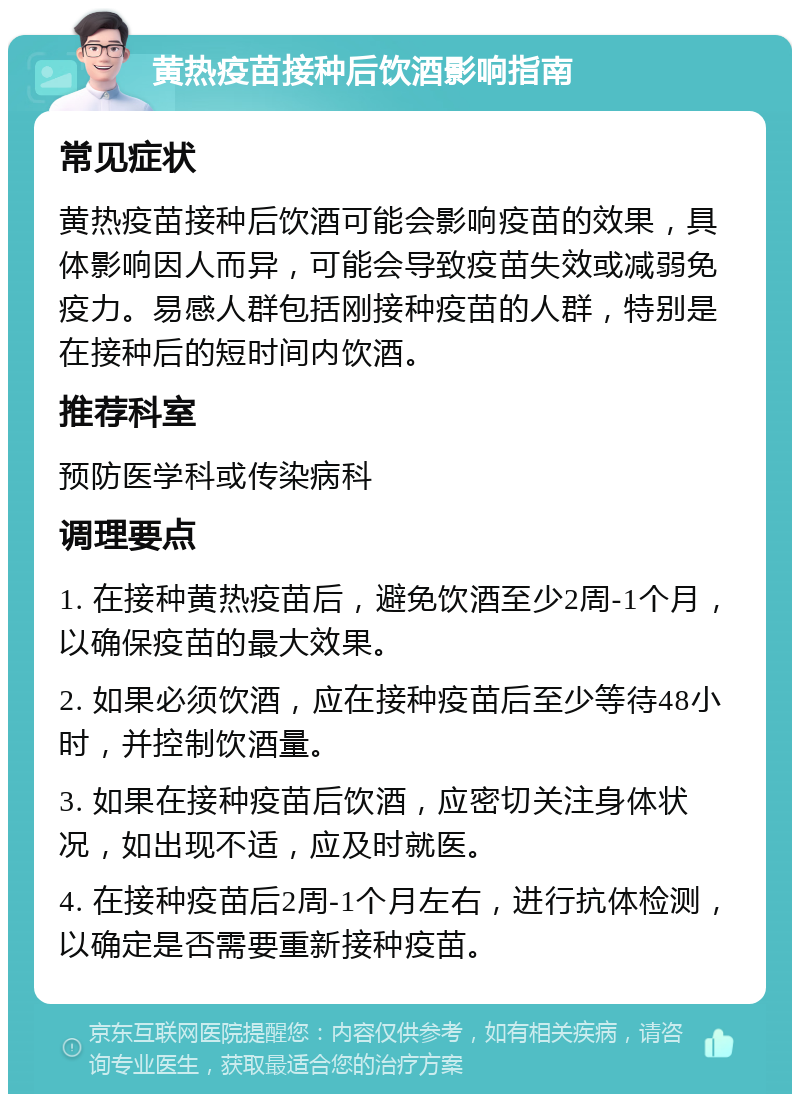 黄热疫苗接种后饮酒影响指南 常见症状 黄热疫苗接种后饮酒可能会影响疫苗的效果，具体影响因人而异，可能会导致疫苗失效或减弱免疫力。易感人群包括刚接种疫苗的人群，特别是在接种后的短时间内饮酒。 推荐科室 预防医学科或传染病科 调理要点 1. 在接种黄热疫苗后，避免饮酒至少2周-1个月，以确保疫苗的最大效果。 2. 如果必须饮酒，应在接种疫苗后至少等待48小时，并控制饮酒量。 3. 如果在接种疫苗后饮酒，应密切关注身体状况，如出现不适，应及时就医。 4. 在接种疫苗后2周-1个月左右，进行抗体检测，以确定是否需要重新接种疫苗。