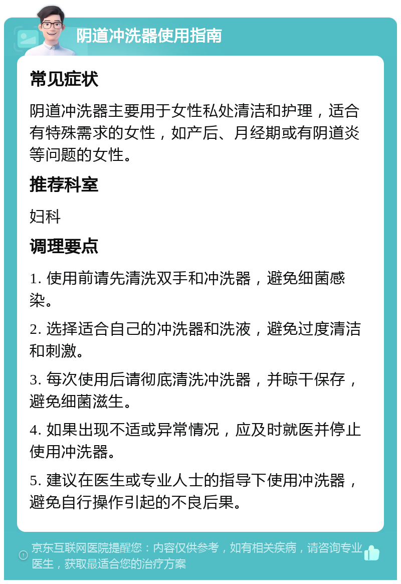 阴道冲洗器使用指南 常见症状 阴道冲洗器主要用于女性私处清洁和护理，适合有特殊需求的女性，如产后、月经期或有阴道炎等问题的女性。 推荐科室 妇科 调理要点 1. 使用前请先清洗双手和冲洗器，避免细菌感染。 2. 选择适合自己的冲洗器和洗液，避免过度清洁和刺激。 3. 每次使用后请彻底清洗冲洗器，并晾干保存，避免细菌滋生。 4. 如果出现不适或异常情况，应及时就医并停止使用冲洗器。 5. 建议在医生或专业人士的指导下使用冲洗器，避免自行操作引起的不良后果。