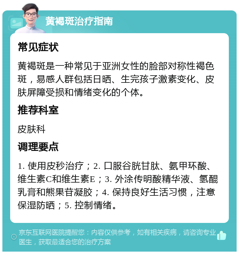 黄褐斑治疗指南 常见症状 黄褐斑是一种常见于亚洲女性的脸部对称性褐色斑，易感人群包括日晒、生完孩子激素变化、皮肤屏障受损和情绪变化的个体。 推荐科室 皮肤科 调理要点 1. 使用皮秒治疗；2. 口服谷胱甘肽、氨甲环酸、维生素C和维生素E；3. 外涂传明酸精华液、氢醌乳膏和熊果苷凝胶；4. 保持良好生活习惯，注意保湿防晒；5. 控制情绪。