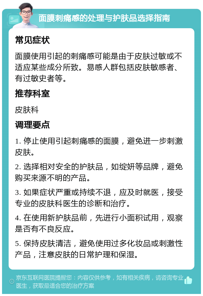 面膜刺痛感的处理与护肤品选择指南 常见症状 面膜使用引起的刺痛感可能是由于皮肤过敏或不适应某些成分所致。易感人群包括皮肤敏感者、有过敏史者等。 推荐科室 皮肤科 调理要点 1. 停止使用引起刺痛感的面膜，避免进一步刺激皮肤。 2. 选择相对安全的护肤品，如绽妍等品牌，避免购买来源不明的产品。 3. 如果症状严重或持续不退，应及时就医，接受专业的皮肤科医生的诊断和治疗。 4. 在使用新护肤品前，先进行小面积试用，观察是否有不良反应。 5. 保持皮肤清洁，避免使用过多化妆品或刺激性产品，注意皮肤的日常护理和保湿。