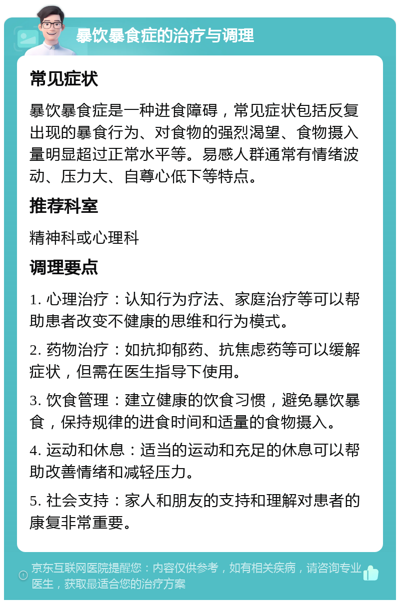 暴饮暴食症的治疗与调理 常见症状 暴饮暴食症是一种进食障碍，常见症状包括反复出现的暴食行为、对食物的强烈渴望、食物摄入量明显超过正常水平等。易感人群通常有情绪波动、压力大、自尊心低下等特点。 推荐科室 精神科或心理科 调理要点 1. 心理治疗：认知行为疗法、家庭治疗等可以帮助患者改变不健康的思维和行为模式。 2. 药物治疗：如抗抑郁药、抗焦虑药等可以缓解症状，但需在医生指导下使用。 3. 饮食管理：建立健康的饮食习惯，避免暴饮暴食，保持规律的进食时间和适量的食物摄入。 4. 运动和休息：适当的运动和充足的休息可以帮助改善情绪和减轻压力。 5. 社会支持：家人和朋友的支持和理解对患者的康复非常重要。