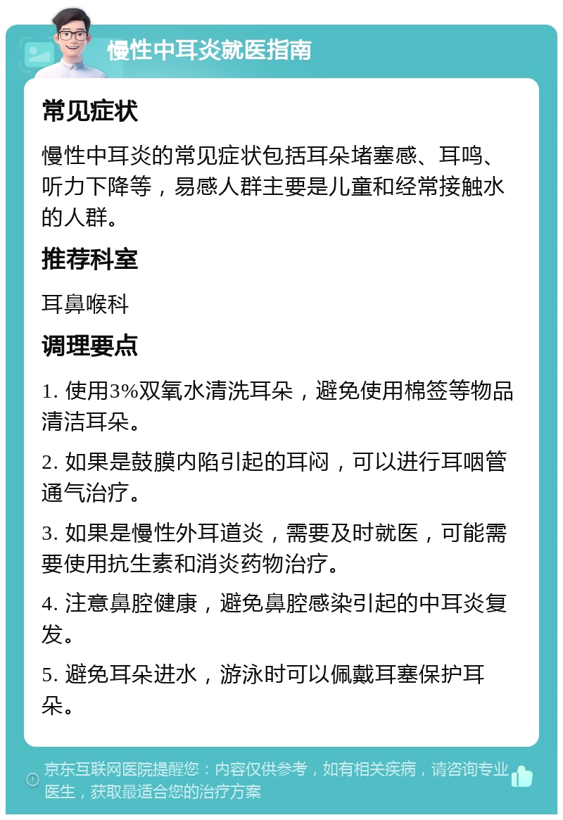 慢性中耳炎就医指南 常见症状 慢性中耳炎的常见症状包括耳朵堵塞感、耳鸣、听力下降等，易感人群主要是儿童和经常接触水的人群。 推荐科室 耳鼻喉科 调理要点 1. 使用3%双氧水清洗耳朵，避免使用棉签等物品清洁耳朵。 2. 如果是鼓膜内陷引起的耳闷，可以进行耳咽管通气治疗。 3. 如果是慢性外耳道炎，需要及时就医，可能需要使用抗生素和消炎药物治疗。 4. 注意鼻腔健康，避免鼻腔感染引起的中耳炎复发。 5. 避免耳朵进水，游泳时可以佩戴耳塞保护耳朵。