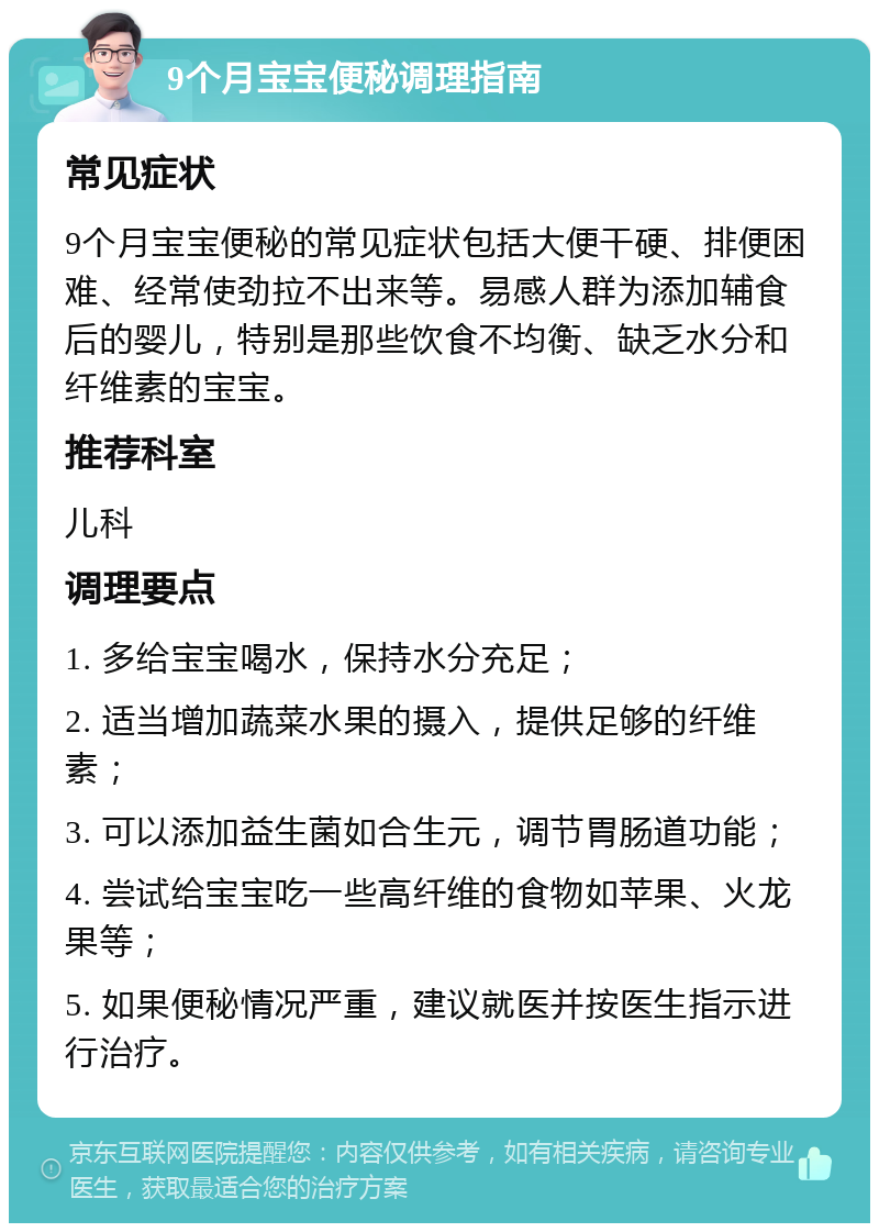 9个月宝宝便秘调理指南 常见症状 9个月宝宝便秘的常见症状包括大便干硬、排便困难、经常使劲拉不出来等。易感人群为添加辅食后的婴儿，特别是那些饮食不均衡、缺乏水分和纤维素的宝宝。 推荐科室 儿科 调理要点 1. 多给宝宝喝水，保持水分充足； 2. 适当增加蔬菜水果的摄入，提供足够的纤维素； 3. 可以添加益生菌如合生元，调节胃肠道功能； 4. 尝试给宝宝吃一些高纤维的食物如苹果、火龙果等； 5. 如果便秘情况严重，建议就医并按医生指示进行治疗。