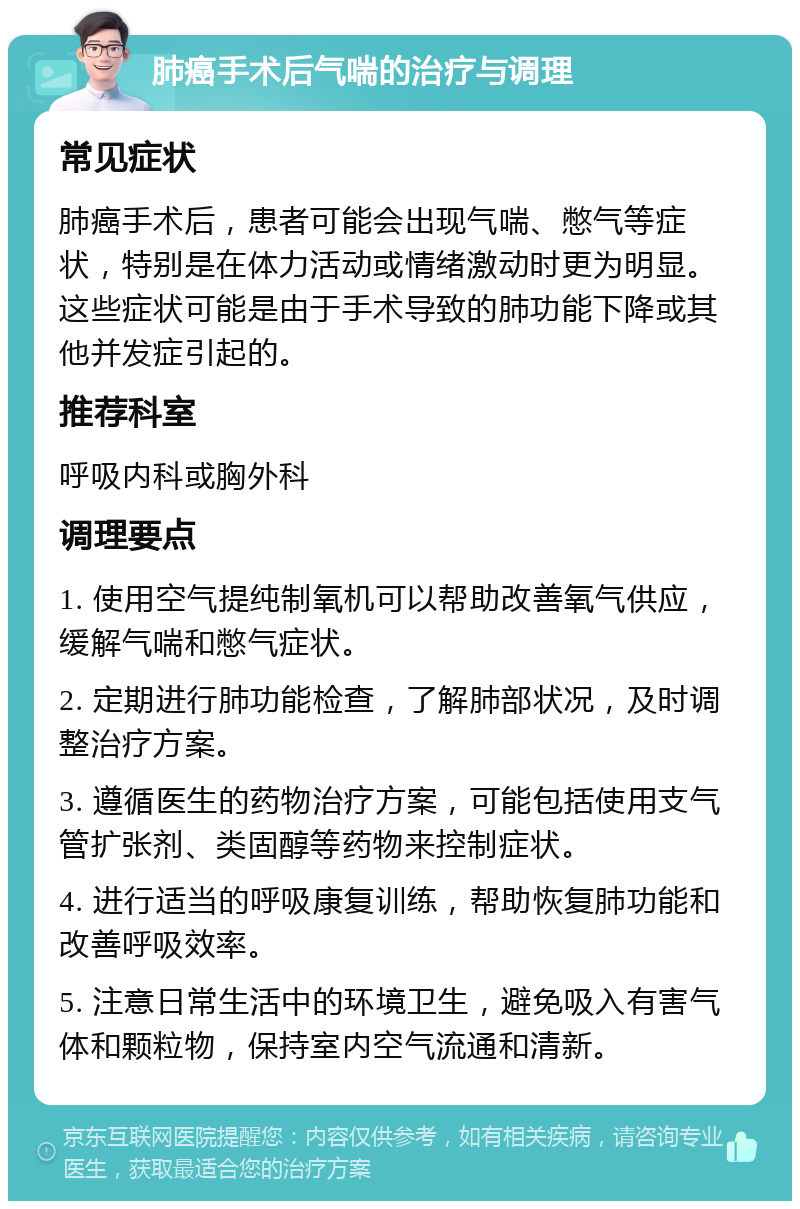 肺癌手术后气喘的治疗与调理 常见症状 肺癌手术后，患者可能会出现气喘、憋气等症状，特别是在体力活动或情绪激动时更为明显。这些症状可能是由于手术导致的肺功能下降或其他并发症引起的。 推荐科室 呼吸内科或胸外科 调理要点 1. 使用空气提纯制氧机可以帮助改善氧气供应，缓解气喘和憋气症状。 2. 定期进行肺功能检查，了解肺部状况，及时调整治疗方案。 3. 遵循医生的药物治疗方案，可能包括使用支气管扩张剂、类固醇等药物来控制症状。 4. 进行适当的呼吸康复训练，帮助恢复肺功能和改善呼吸效率。 5. 注意日常生活中的环境卫生，避免吸入有害气体和颗粒物，保持室内空气流通和清新。