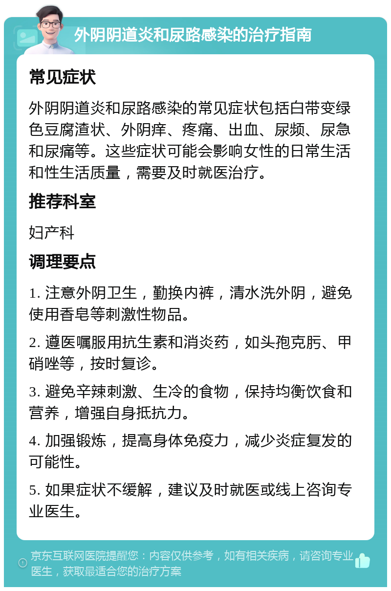 外阴阴道炎和尿路感染的治疗指南 常见症状 外阴阴道炎和尿路感染的常见症状包括白带变绿色豆腐渣状、外阴痒、疼痛、出血、尿频、尿急和尿痛等。这些症状可能会影响女性的日常生活和性生活质量，需要及时就医治疗。 推荐科室 妇产科 调理要点 1. 注意外阴卫生，勤换内裤，清水洗外阴，避免使用香皂等刺激性物品。 2. 遵医嘱服用抗生素和消炎药，如头孢克肟、甲硝唑等，按时复诊。 3. 避免辛辣刺激、生冷的食物，保持均衡饮食和营养，增强自身抵抗力。 4. 加强锻炼，提高身体免疫力，减少炎症复发的可能性。 5. 如果症状不缓解，建议及时就医或线上咨询专业医生。